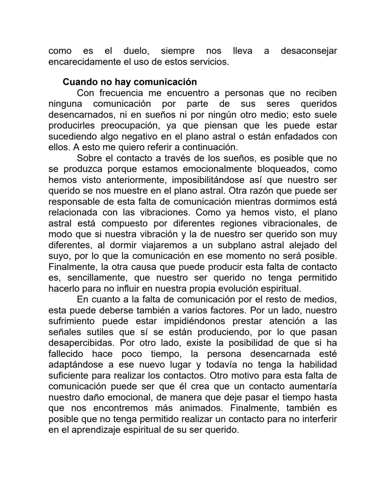 como es el duelo, siempre nos lleva a desaconsejar
encarecidamente el uso de estos servicios.
Cuando no hay comunicación
Con frecuencia me encuentro a personas que no reciben
ninguna comunicación por parte de sus seres queridos
desencarnados, ni en sueños ni por ningún otro medio; esto suele
producirles preocupación, ya que piensan que les puede estar
sucediendo algo negativo en el plano astral o están enfadados con
ellos. A esto me quiero referir a continuación.
Sobre el contacto a través de los sueños, es posible que no
se produzca porque estamos emocionalmente bloqueados, como
hemos visto anteriormente, imposibilitándose así que nuestro ser
querido se nos muestre en el plano astral. Otra razón que puede ser
responsable de esta falta de comunicación mientras dormimos está
relacionada con las vibraciones. Como ya hemos visto, el plano
astral está compuesto por diferentes regiones vibracionales, de
modo que si nuestra vibración y la de nuestro ser querido son muy
diferentes, al dormir viajaremos a un subplano astral alejado del
suyo, por lo que la comunicación en ese momento no será posible.
Finalmente, la otra causa que puede producir esta falta de contacto
es, sencillamente, que nuestro ser querido no tenga permitido
hacerlo para no influir en nuestra propia evolución espiritual.
En cuanto a la falta de comunicación por el resto de medios,
esta puede deberse también a varios factores. Por un lado, nuestro
sufrimiento puede estar impidiéndonos prestar atención a las
señales sutiles que sí se están produciendo, por lo que pasan
desapercibidas. Por otro lado, existe la posibilidad de que si ha
fallecido hace poco tiempo, la persona desencarnada esté
adaptándose a ese nuevo lugar y todavía no tenga la habilidad
suficiente para realizar los contactos. Otro motivo para esta falta de
comunicación puede ser que él crea que un contacto aumentaría
nuestro daño emocional, de manera que deje pasar el tiempo hasta
que nos encontremos más animados. Finalmente, también es
posible que no tenga permitido realizar un contacto para no interferir
en el aprendizaje espiritual de su ser querido.