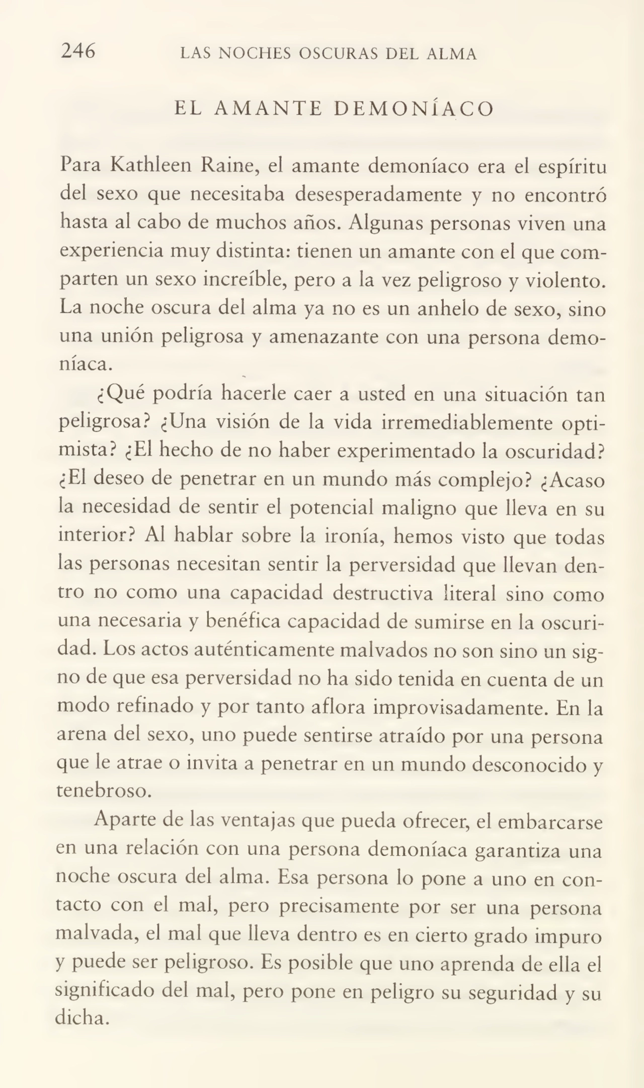 246 LAS NOCHES OSCURAS DEL ALMA
EL AMANTE DEMONÍACO
Para Kathleen Raine, el amante demoníaco era el espíritu
del sexo que necesitaba desesperadamente y no encontró
hasta al cabo de muchos años. Algunas personas viven una
experiencia muy distinta: tienen un amante con el que com¬
parten un sexo increíble, pero a la vez peligroso y violento.
La noche oscura del alma ya no es un anhelo de sexo, sino
una unión peligrosa y amenazante con una persona demo¬
níaca.
¿Qué podría hacerle caer a usted en una situación tan
peligrosa? ¿Una visión de la vida irremediablemente opti¬
mista? ¿El hecho de no haber experimentado la oscuridad?
¿El deseo de penetrar en un mundo más complejo? ¿Acaso
la necesidad de sentir el potencial maligno que lleva en su
interior? Al hablar sobre la ironía, hemos visto que todas
las personas necesitan sentir la perversidad que llevan den¬
tro no como una capacidad destructiva literal sino como
una necesaria y benéfica capacidad de sumirse en la oscuri¬
dad. Los actos auténticamente malvados no son sino un sig¬
no de que esa perversidad no ha sido tenida en cuenta de un
modo refinado y por tanto aflora improvisadamente. En la
arena del sexo, uno puede sentirse atraído por una persona
que le atrae o invita a penetrar en un mundo desconocido y
tenebroso.
Aparte de las ventajas que pueda ofrecer, el embarcarse
en una relación con una persona demoníaca garantiza una
noche oscura del alma. Esa persona lo pone a uno en con¬
tacto con el mal, pero precisamente por ser una persona
malvada, el mal que lleva dentro es en cierto grado impuro
y puede ser peligroso. Es posible que uno aprenda de ella el
significado del mal, pero pone en peligro su seguridad y su
dicha.