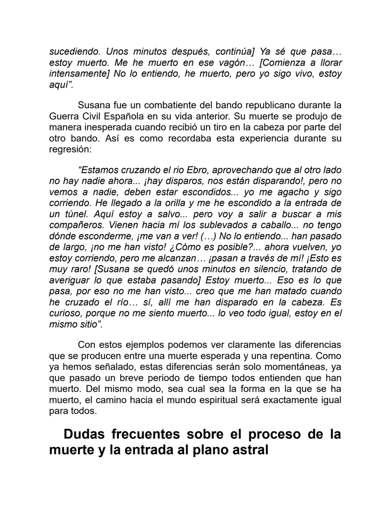 sucediendo. Unos minutos después, continúa] Ya sé que pasa…
estoy muerto. Me he muerto en ese vagón… [Comienza a llorar
intensamente] No lo entiendo, he muerto, pero yo sigo vivo, estoy
aquí”.
Susana fue un combatiente del bando republicano durante la
Guerra Civil Española en su vida anterior. Su muerte se produjo de
manera inesperada cuando recibió un tiro en la cabeza por parte del
otro bando. Así es como recordaba esta experiencia durante su
regresión:
“Estamos cruzando el rio Ebro, aprovechando que al otro lado
no hay nadie ahora... ¡hay disparos, nos están disparando!, pero no
vemos a nadie, deben estar escondidos... yo me agacho y sigo
corriendo. He llegado a la orilla y me he escondido a la entrada de
un túnel. Aquí estoy a salvo... pero voy a salir a buscar a mis
compañeros. Vienen hacia mí los sublevados a caballo... no tengo
dónde esconderme, ¡me van a ver! (…) No lo entiendo... han pasado
de largo, ¡no me han visto! ¿Cómo es posible?... ahora vuelven, yo
estoy corriendo, pero me alcanzan… ¡pasan a través de mí! ¡Esto es
muy raro! [Susana se quedó unos minutos en silencio, tratando de
averiguar lo que estaba pasando] Estoy muerto... Eso es lo que
pasa, por eso no me han visto... creo que me han matado cuando
he cruzado el río… sí, allí me han disparado en la cabeza. Es
curioso, porque no me siento muerto... lo veo todo igual, estoy en el
mismo sitio”.
Con estos ejemplos podemos ver claramente las diferencias
que se producen entre una muerte esperada y una repentina. Como
ya hemos señalado, estas diferencias serán solo momentáneas, ya
que pasado un breve periodo de tiempo todos entienden que han
muerto. Del mismo modo, sea cual sea la forma en la que se ha
muerto, el camino hacia el mundo espiritual será exactamente igual
para todos.
Dudas frecuentes sobre el proceso de la
muerte y la entrada al plano astral