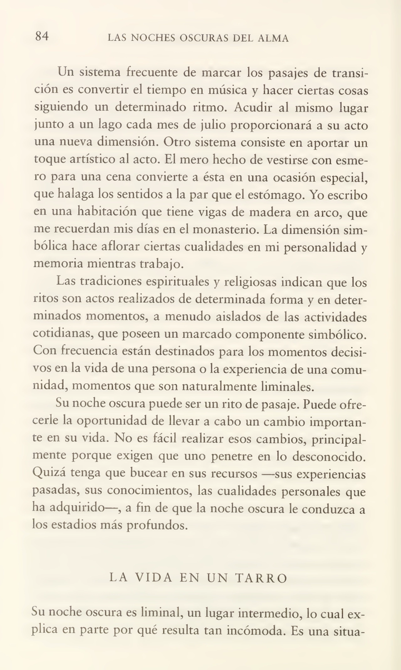 84 LAS NOCHES OSCURAS DEL ALMA
Un sistema frecuente de marcar los pasajes de transi¬
ción es convertir el tiempo en música y hacer ciertas cosas
siguiendo un determinado ritmo. Acudir al mismo lugar
junto a un lago cada mes de julio proporcionará a su acto
una nueva dimensión. Otro sistema consiste en aportar un
toque artístico al acto. El mero hecho de vestirse con esme¬
ro para una cena convierte a ésta en una ocasión especial,
que halaga los sentidos a la par que el estómago. Yo escribo
en una habitación que tiene vigas de madera en arco, que
me recuerdan mis días en el monasterio. La dimensión sim¬
bólica hace aflorar ciertas cualidades en mi personalidad y
memoria mientras trabajo.
Las tradiciones espirituales y religiosas indican que los
ritos son actos realizados de determinada forma y en deter¬
minados momentos, a menudo aislados de las actividades
cotidianas, que poseen un marcado componente simbólico.
Con frecuencia están destinados para los momentos decisi¬
vos en la vida de una persona o la experiencia de una comu¬
nidad, momentos que son naturalmente liminales.
Su noche oscura puede ser un rito de pasaje. Puede ofre¬
cerle la oportunidad de llevar a cabo un cambio importan¬
te en su vida. No es fácil realizar esos cambios, principal¬
mente porque exigen que uno penetre en lo desconocido.
Quizá tenga que bucear en sus recursos —sus experiencias
pasadas, sus conocimientos, las cualidades personales que
ha adquirido—, a fin de que la noche oscura le conduzca a
los estadios más profundos.
LA VIDA EN UN TARRO
Su noche oscura es liminal, un lugar intermedio, lo cual ex¬
plica en parte por qué resulta tan incómoda. Es una sitúa-