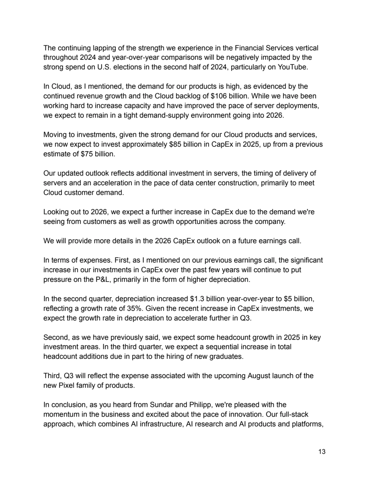 The continuing lapping of the strength we experience in the Financial Services vertical
throughout 2024 and year-over-year comparisons will be negatively impacted by the
strong spend on U.S. elections in the second half of 2024, particularly on YouTube.
In Cloud, as I mentioned, the demand for our products is high, as evidenced by the
continued revenue growth and the Cloud backlog of $106 billion. While we have been
working hard to increase capacity and have improved the pace of server deployments,
we expect to remain in a tight demand-supply environment going into 2026.
Moving to investments, given the strong demand for our Cloud products and services,
we now expect to invest approximately $85 billion in CapEx in 2025, up from a previous
estimate of $75 billion.
Our updated outlook reflects additional investment in servers, the timing of delivery of
servers and an acceleration in the pace of data center construction, primarily to meet
Cloud customer demand.
Looking out to 2026, we expect a further increase in CapEx due to the demand we're
seeing from customers as well as growth opportunities across the company.
We will provide more details in the 2026 CapEx outlook on a future earnings call.
In terms of expenses. First, as I mentioned on our previous earnings call, the significant
increase in our investments in CapEx over the past few years will continue to put
pressure on the P&L, primarily in the form of higher depreciation.
In the second quarter, depreciation increased $1.3 billion year-over-year to $5 billion,
reflecting a growth rate of 35%. Given the recent increase in CapEx investments, we
expect the growth rate in depreciation to accelerate further in Q3.
Second, as we have previously said, we expect some headcount growth in 2025 in key
investment areas. In the third quarter, we expect a sequential increase in total
headcount additions due in part to the hiring of new graduates.
Third, Q3 will reflect the expense associated with the upcoming August launch of the
new Pixel family of products.
In conclusion, as you heard from Sundar and Philipp, we're pleased with the
momentum in the business and excited about the pace of innovation. Our full-stack
approach, which combines AI infrastructure, AI research and AI products and platforms,
13