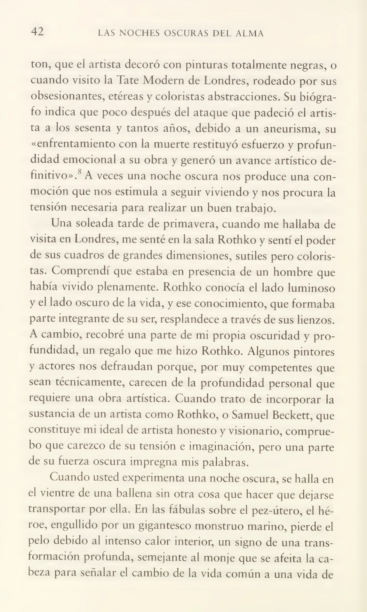 42 LAS NOCHES OSCURAS DEL ALMA
ton, que el artista decoró con pinturas totalmente negras, o
cuando visito la late Modern de Londres, rodeado por sus
obsesionantes, etéreas y coloristas abstracciones. Su biógra¬
fo indica que poco después del ataque que padeció el artis¬
ta a los sesenta y tantos años, debido a un aneurisma, su
«enfrentamiento con la muerte restituyó esfuerzo y profun¬
didad emocional a su obra y generó un avance artístico de¬
finitivo».'^ A veces una noche oscura nos produce una con¬
moción que nos estimula a seguir viviendo y nos procura la
tensión necesaria para realizar un buen trabajo.
Una soleada tarde de primavera, cuando me hallaba de
visita en Londres, me senté en la sala Rothko y sentí el poder
de sus cuadros de grandes dimensiones, sutiles pero coloris¬
tas. Comprendí que estaba en presencia de un hombre que
había vivido plenamente. Rothko conocía el lado luminoso
y el lado oscuro de la vida, y ese conocimiento, que formaba
parte integrante de su ser, resplandece a través de sus lienzos.
A cambio, recobré una parte de mi propia oscuridad y pro¬
fundidad, un regalo que me hizo Rothko. Algunos pintores
y actores nos defraudan porque, por muy competentes que
sean técnicamente, carecen de la profundidad personal que
requiere una obra artística. Cuando trato de incorporar la
sustancia de un artista como Rothko, o Samuel Beckett, que
constituye mi ideal de artista honesto y visionario, comprue¬
bo que carezco de su tensión e imaginación, pero una parte
de su fuerza oscura impregna mis palabras.
Cuando usted experimenta una noche oscura, se halla en
el vientre de una ballena sin otra cosa que hacer que dejarse
transportar por ella. En las fábulas sobre el pez-útero, el hé¬
roe, engullido por un gigantesco monstruo marino, pierde el
pelo debido al intenso calor interior, un signo de una trans¬
formación profunda, semejante al monje que se afeita la ca¬
beza para señalar el cambio de la vida común a una vida de