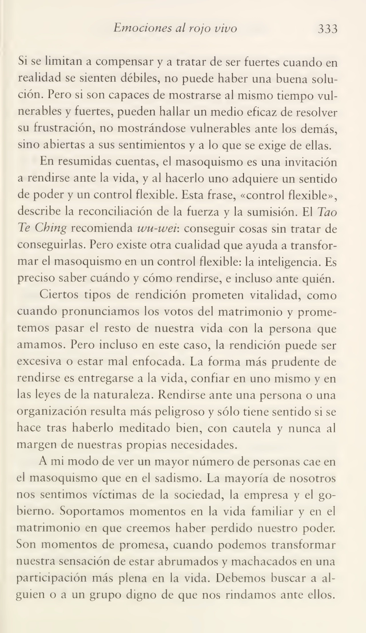 Emociones al rojo vivo 333
Si se limitan a compensar y a tratar de ser fuertes cuando en
realidad se sienten débiles, no puede haber una buena solu¬
ción. Pero si son capaces de mostrarse al mismo tiempo vul¬
nerables y fuertes, pueden hallar un medio eficaz de resolver
su frustración, no mostrándose vulnerables ante los demás,
sino abiertas a sus sentimientos y a lo que se exige de ellas.
En resumidas cuentas, el masoquismo es una invitación
a rendirse ante la vida, y al hacerlo uno adquiere un sentido
de poder y un control flexible. Esta frase, «control flexible»,
describe la reconciliación de la fuerza y la sumisión. El Tao
Te Cbing recomienda wu-wei: conseguir cosas sin tratar de
conseguirlas. Pero existe otra cualidad que ayuda a transfor¬
mar el masoquismo en un control flexible: la inteligencia. Es
preciso saber cuándo y cómo rendirse, e incluso ante quién.
Ciertos tipos de rendición prometen vitalidad, como
cuando pronunciamos los votos del matrimonio y prome¬
temos pasar el resto de nuestra vida con la persona que
amamos. Pero incluso en este caso, la rendición puede ser
excesiva o estar mal enfocada. La forma más prudente de
rendirse es entregarse a la vida, confiar en uno mismo y en
las leyes de la naturaleza. Rendirse ante una persona o una
organización resulta más peligroso y sólo tiene sentido si se
hace tras haberlo meditado bien, con cautela y nunca al
margen de nuestras propias necesidades.
A mi modo de ver un mayor número de personas cae en
el masoquismo que en el sadismo. La mayoría de nosotros
nos sentimos víctimas de la sociedad, la empresa y el go¬
bierno. Soportamos momentos en la vida familiar y en el
matrimonio en que creemos haber perdido nuestro poder.
Son momentos de promesa, cuando podemos transformar
nuestra sensación de estar abrumados y machacados en una
participación más plena en la vida. Debemos buscar a al¬
guien o a un grupo digno de que nos rindamos ante ellos.