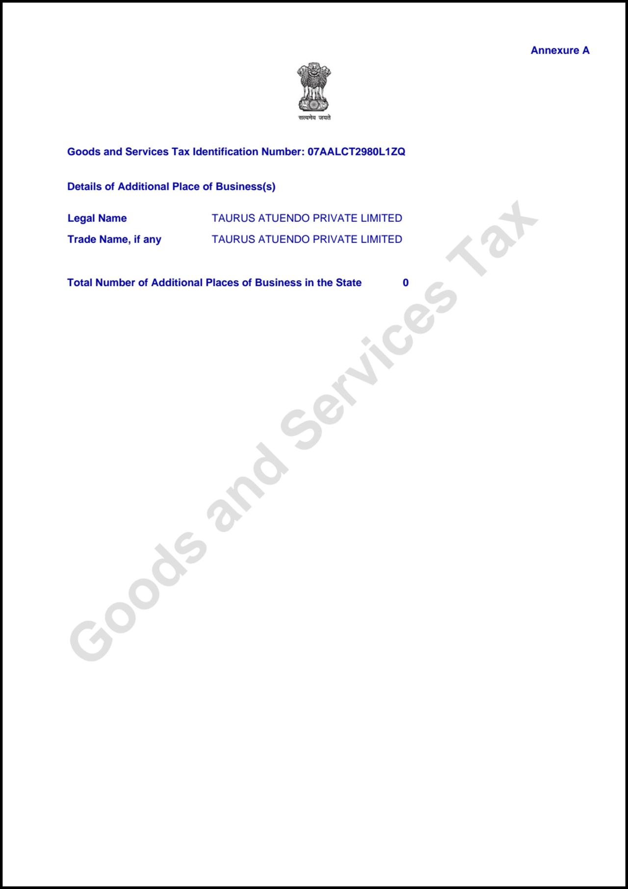 Goods and Services Tax
Annexure A
Goods and Services Tax Identification Number: 07AALCT2980L1ZQ
Details of Additional Place of Business(s)
Total Number of Additional Places of Business in the State 0
Legal Name TAURUS ATUENDO PRIVATE LIMITED
Trade Name, if any TAURUS ATUENDO PRIVATE LIMITED