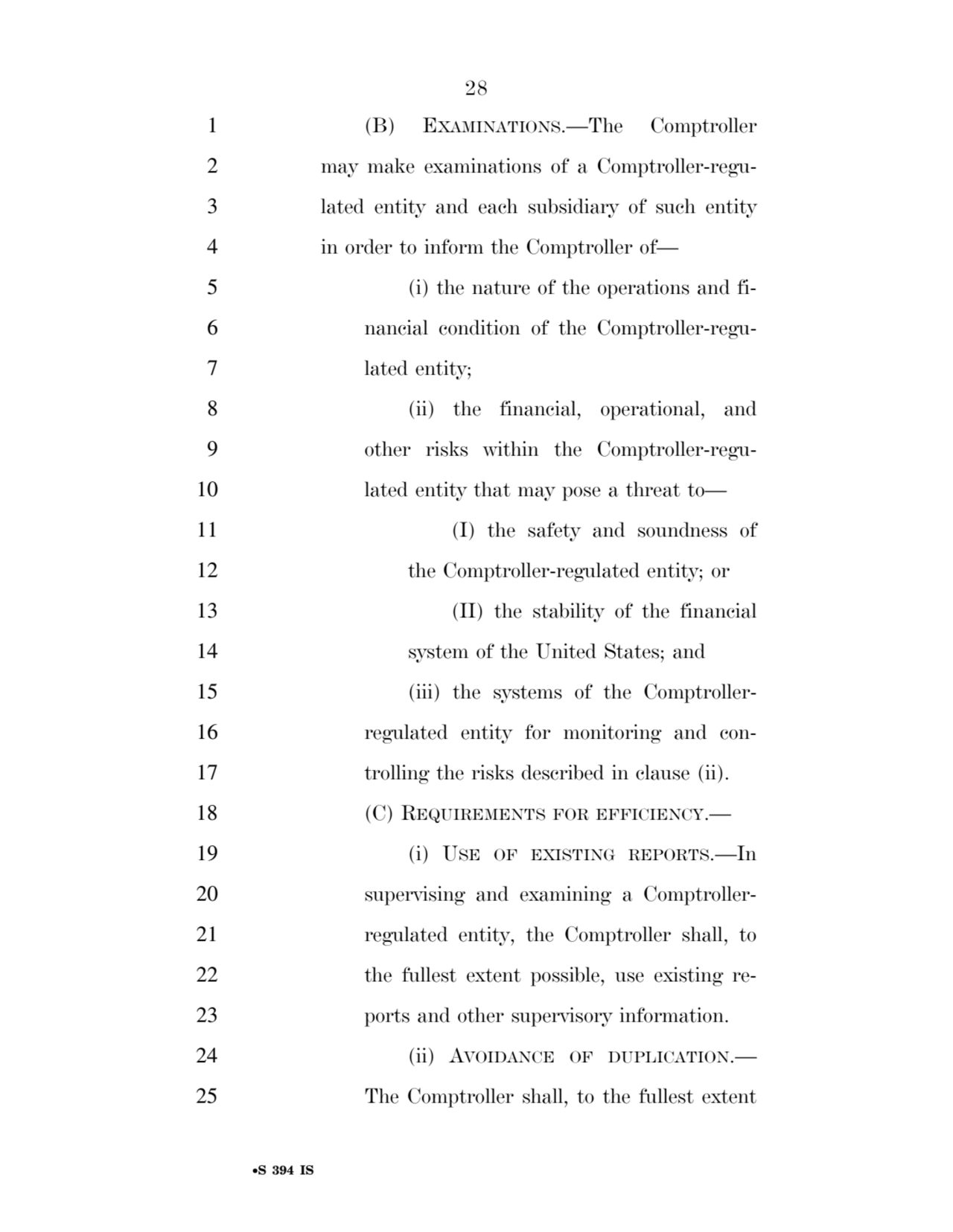 28 
•S 394 IS
1 (B) EXAMINATIONS.—The Comptroller 
2 may make examinations of a Comptroller-regu3 lated entity and each subsidiary of such entity 
4 in order to inform the Comptroller of— 
5 (i) the nature of the operations and fi6 nancial condition of the Comptroller-regu7 lated entity; 
8 (ii) the financial, operational, and 
9 other risks within the Comptroller-regu10 lated entity that may pose a threat to— 
11 (I) the safety and soundness of 
12 the Comptroller-regulated entity; or 
13 (II) the stability of the financial 
14 system of the United States; and 
15 (iii) the systems of the Comptroller16 regulated entity for monitoring and con17 trolling the risks described in clause (ii). 
18 (C) REQUIREMENTS FOR EFFICIENCY.— 
19 (i) USE OF EXISTING REPORTS.—In 
20 supervising and examining a Comptroller21 regulated entity, the Comptroller shall, to 
22 the fullest extent possible, use existing re23 ports and other supervisory information. 
24 (ii) AVOIDANCE OF DUPLICATION.— 
25 The Comptroller shall, to the fullest extent 
VerDate Sep 11 2014 17:41 Mar 05, 2025 Jkt 059200 PO 00000 Frm 00028 Fmt 6652 Sfmt 6201 E:\BILLS\S394.IS S394
ssavage on LAPJG3WLY3PROD with BILLS