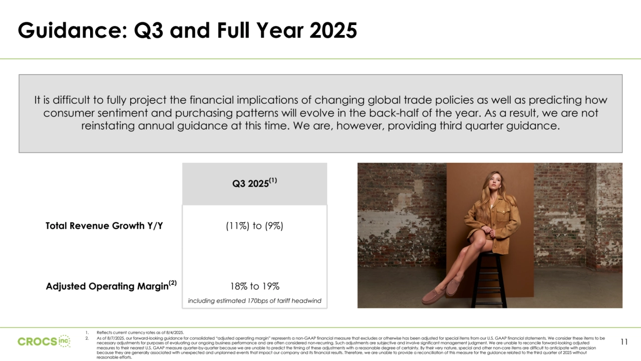 Q3 2025(1)
Total Revenue Growth Y/Y (11%) to (9%)
Adjusted Operating Margin(2) 18% to 19%
Guidance: Q3 and Full Year 2025
11
It is difficult to fully project the financial implications of changing global trade policies as well as predicting how 
consumer sentiment and purchasing patterns will evolve in the back-half of the year. As a result, we are not 
reinstating annual guidance at this time. We are, however, providing third quarter guidance.
including estimated 170bps of tariff headwind
1. Reflects current currency rates as of 8/4/2025.
2. As of 8/7/2025, our forward-looking guidance for consolidated “adjusted operating margin” represents a non-GAAP financial measure that excludes or otherwise has been adjusted for special items from our U.S. GAAP financial statements. We consider these items to be 
necessary adjustments for purposes of evaluating our ongoing business performance and are often considered non-recurring. Such adjustments are subjective and involve significant management judgment. We are unable to reconcile forward-looking adjusted 
measures to their nearest U.S. GAAP measure quarter-by-quarter because we are unable to predict the timing of these adjustments with a reasonable degree of certainty. By their very nature, special and other non-core items are difficult to anticipate with precision 
because they are generally associated with unexpected and unplanned events that impact our company and its financial results. Therefore, we are unable to provide a reconciliation of this measure for the guidance related to the third quarter of 2025 without 
reasonable efforts.