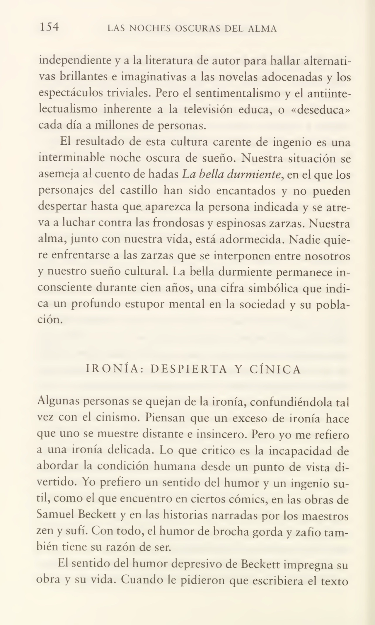 154 LAS NOCHES OSCURAS DEL ALMA
independiente y a la literatura de autor para hallar alternati¬
vas brillantes e imaginativas a las novelas adocenadas y los
espectáculos triviales. Pero el sentimentalismo y el antiintelectualismo inherente a la televisión educa, o «deseduca»
cada día a millones de personas.
El resultado de esta cultura carente de ingenio es una
interminable noche oscura de sueño. Nuestra situación se
asemeja ai cuento de hadas La bella durmiente, en el que los
personajes del castillo han sido encantados y no pueden
despertar hasta que aparezca la persona indicada y se atre¬
va a luchar contra las frondosas y espinosas zarzas. Nuestra
alma, junto con nuestra vida, está adormecida. Nadie quie¬
re enfrentarse a las zarzas que se interponen entre nosotros
y nuestro sueño cultural. La bella durmiente permanece in¬
consciente durante cien años, una cifra simbólica que indi¬
ca un profundo estupor mental en la sociedad y su pobla¬
ción.
IRONÍA: DESPIERTA Y CÍNICA
Algunas personas se quejan de la ironía, confundiéndola tal
vez con el cinismo. Piensan que un exceso de ironía hace
que uno se muestre distante e insincero. Pero yo me refiero
a una ironía delicada. Lo que critico es la incapacidad de
abordar la condición humana desde un punto de vista di¬
vertido. Yo prefiero un sentido del humor y un ingenio su¬
til, como el que encuentro en ciertos cómics, en las obras de
Samuel Beckett y en las historias narradas por los maestros
zen y sufí. Con todo, el humor de brocha gorda y zafio tam¬
bién tiene su razón de ser.
El sentido del humor depresivo de Beckett impregna su
obra y su vida. Cuando le pidieron que escribiera el texto