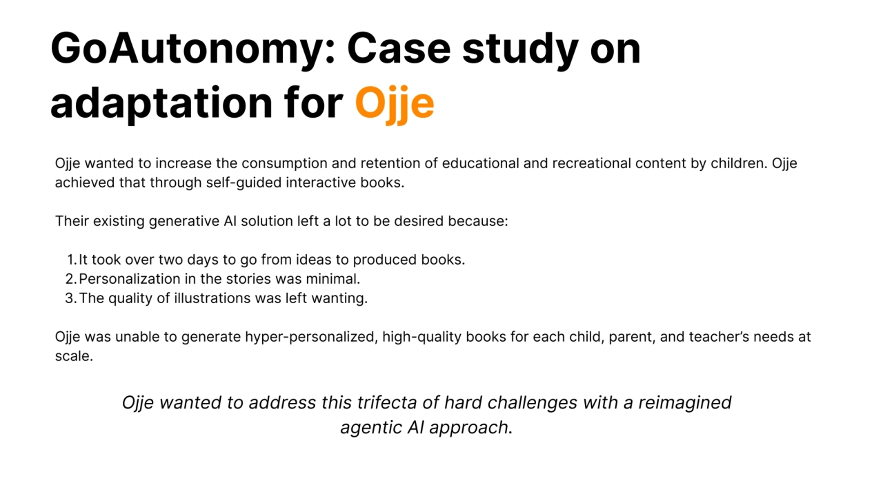 GoAutonomy: Case study on
adaptation for Ojje
Ojje wanted to increase the consumption and retention of educational and recreational content by children. Ojje
achieved that through self-guided interactive books.
Their existing generative AI solution left a lot to be desired because:
1.It took over two days to go from ideas to produced books.
2.Personalization in the stories was minimal.
3.The quality of illustrations was left wanting.
Ojje was unable to generate hyper-personalized, high-quality books for each child, parent, and teacher’s needs at
scale.
Ojje wanted to address this trifecta of hard challenges with a reimagined
agentic AI approach.