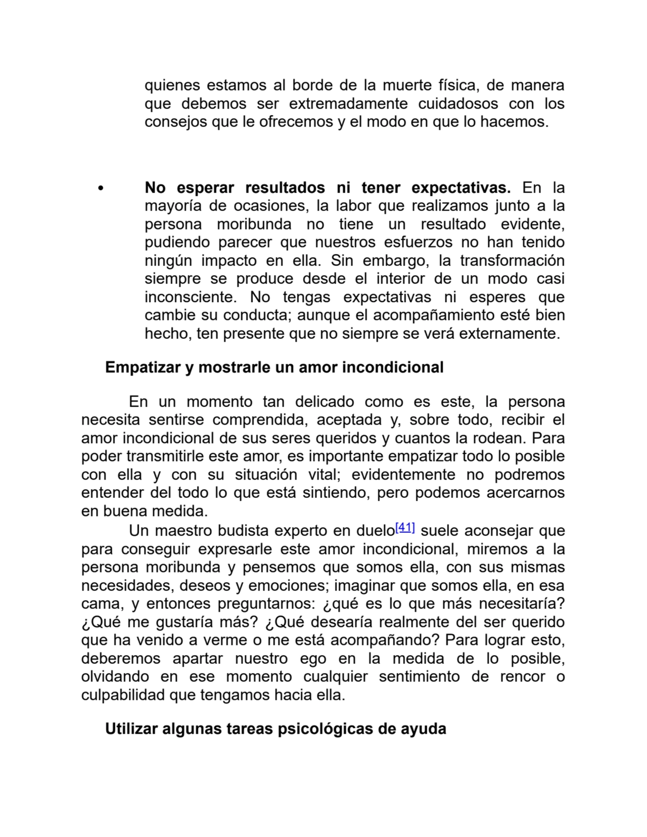 quienes estamos al borde de la muerte física, de manera
que debemos ser extremadamente cuidadosos con los
consejos que le ofrecemos y el modo en que lo hacemos. 
No esperar resultados ni tener expectativas. En la
mayoría de ocasiones, la labor que realizamos junto a la
persona moribunda no tiene un resultado evidente,
pudiendo parecer que nuestros esfuerzos no han tenido
ningún impacto en ella. Sin embargo, la transformación
siempre se produce desde el interior de un modo casi
inconsciente. No tengas expectativas ni esperes que
cambie su conducta; aunque el acompañamiento esté bien
hecho, ten presente que no siempre se verá externamente.
Empatizar y mostrarle un amor incondicional
En un momento tan delicado como es este, la persona
necesita sentirse comprendida, aceptada y, sobre todo, recibir el
amor incondicional de sus seres queridos y cuantos la rodean. Para
poder transmitirle este amor, es importante empatizar todo lo posible
con ella y con su situación vital; evidentemente no podremos
entender del todo lo que está sintiendo, pero podemos acercarnos
en buena medida.
Un maestro budista experto en duelo[41] suele aconsejar que
para conseguir expresarle este amor incondicional, miremos a la
persona moribunda y pensemos que somos ella, con sus mismas
necesidades, deseos y emociones; imaginar que somos ella, en esa
cama, y entonces preguntarnos: ¿qué es lo que más necesitaría?
¿Qué me gustaría más? ¿Qué desearía realmente del ser querido
que ha venido a verme o me está acompañando? Para lograr esto,
deberemos apartar nuestro ego en la medida de lo posible,
olvidando en ese momento cualquier sentimiento de rencor o
culpabilidad que tengamos hacia ella.
Utilizar algunas tareas psicológicas de ayuda