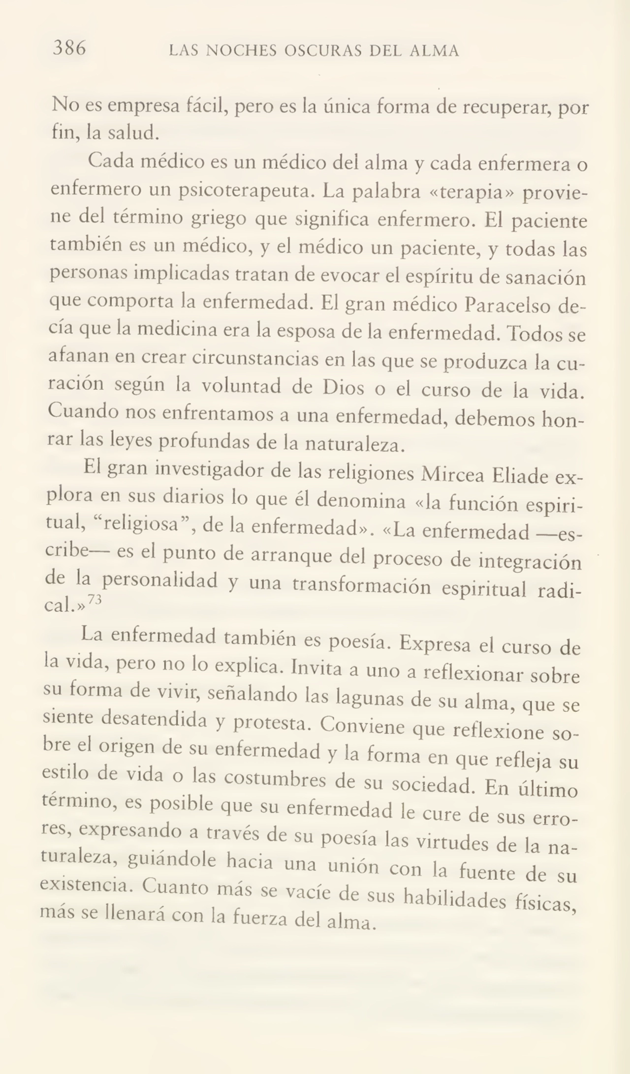 386 LAS NOCHES OSCURAS DEL ALMA
No es empresa fácil, pero es la única forma de recuperar, por
fin, la salud.
Cada médico es un médico del alma y cada enfermera o
enfermero un psicoterapeuta. La palabra «terapia» provie¬
ne del término griego que significa enfermero. El paciente
también es un médico, y el médico un paciente, y todas las
personas implicadas tratan de evocar el espíritu de sanación
que comporta la enfermedad. El gran médico Paracelso de¬
cía que la medicina era la esposa de la enfermedad. Todos se
afanan en crear circunstancias en las que se produzca la cutación según la voluntad de Dios o el curso de la vida.
Cuando nos enfrentamos a una enfermedad, debemos hon¬
rar las leyes profundas de la naturaleza.
El gian investigador de las religiones Mircea Eliade ex¬
plora en sus diarios lo que él denomina «la función espiri¬
tual, “religiosa”, de la enfermedad». «La enfermedad —es¬
cribe es el punto de arranque del proceso de integración
de la personalidad y una transformación espiritual radi¬
cal.»73
La enfermedad también es poesía. Expresa el curso de
la vida, pero no lo explica. Invita a uno a reflexionar sobre
su forma de vivir, señalando las lagunas de su alma, que se
siente desatendida y protesta. Conviene que reflexione sobre el origen de su enfermedad y la forma en que refleja su
estilo de vida o las costumbres de su sociedad. En último
termino, es posible que su enfermedad le cure de sus erro¬
res, expresando a través de su poesía las virtudes de la nauraleza, guiándole hacia una unión con la fuente de su
existencia. Cuanto más se vacíe de sus habilidades físicas
mas se llenara con la fuerza del alma. ’