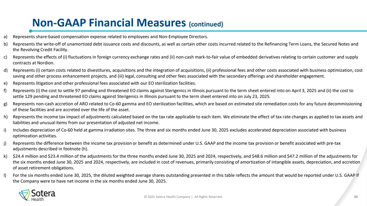 © 2025 Sotera Health Company | All Rights Reserved.
Non-GAAP Financial Measures (continued) 
24
a) Represents share-based compensation expense related to employees and Non-Employee Directors.
b) Represents the write-off of unamortized debt issuance costs and discounts, as well as certain other costs incurred related to the Refinancing Term Loans, the Secured Notes and 
the Revolving Credit Facility.
c) Represents the effects of (i) fluctuations in foreign currency exchange rates and (ii) non-cash mark-to-fair value of embedded derivatives relating to certain customer and supply 
contracts at Nordion.
d) Represents (i) certain costs related to divestitures, acquisitions and the integration of acquisitions, (ii) professional fees and other costs associated with business optimization, cost 
saving and other process enhancement projects, and (iii) legal, consulting and other fees associated with the secondary offerings and shareholder engagement.
e) Represents litigation and other professional fees associated with our EO sterilization facilities. 
f) Represents (i) the cost to settle 97 pending and threatened EO claims against Sterigenics in Illinois pursuant to the term sheet entered into on April 3, 2025 and (ii) the cost to 
settle 129 pending and threatened EO claims against Sterigenics in Illinois pursuant to the term sheet entered into on July 23, 2025.
g) Represents non-cash accretion of ARO related to Co-60 gamma and EO sterilization facilities, which are based on estimated site remediation costs for any future decommissioning 
of these facilities and are accreted over the life of the asset.
h) Represents the income tax impact of adjustments calculated based on the tax rate applicable to each item. We eliminate the effect of tax rate changes as applied to tax assets and 
liabilities and unusual items from our presentation of adjusted net income.
i) Includes depreciation of Co-60 held at gamma irradiation sites. The three and six months ended June 30, 2025 excludes accelerated depreciation associated with business 
optimization activities.
j) Represents the difference between the income tax provision or benefit as determined under U.S. GAAP and the income tax provision or benefit associated with pre-tax 
adjustments described in footnote (h).
k) $24.4 million and $23.4 million of the adjustments for the three months ended June 30, 2025 and 2024, respectively, and $48.6 million and $47.2 million of the adjustments for 
the six months ended June 30, 2025 and 2024, respectively, are included in cost of revenues, primarily consisting of amortization of intangible assets, depreciation, and accretion 
of asset retirement obligations.
l) For the six months ended June 30, 2025, the diluted weighted average shares outstanding presented in this table reflects the amount that would be reported under U.S. GAAP if 
the Company were to have net income in the six months ended June 30, 2025.
