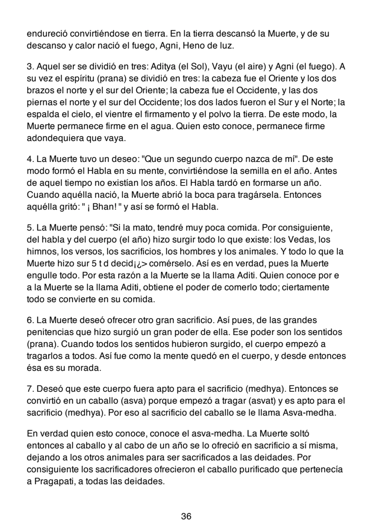 endureció convirtiéndose en tierra. En la tierra descansó la Muerte, y de su
descanso y calor nació el fuego, Agni, Heno de luz.
3. Aquel ser se dividió en tres: Aditya (el Sol), Vayu (el aire) y Agni (el fuego). A
su vez el espíritu (prana) se dividió en tres: la cabeza fue el Oriente y los dos
brazos el norte y el sur del Oriente; la cabeza fue el Occidente, y las dos
piernas el norte y el sur del Occidente; los dos lados fueron el Sur y el Norte; la
espalda el cielo, el vientre el firmamento y el polvo la tierra. De este modo, la
Muerte permanece firme en el agua. Quien esto conoce, permanece firme
adondequiera que vaya.
4. La Muerte tuvo un deseo: "Que un segundo cuerpo nazca de mí". De este
modo formó el Habla en su mente, convirtiéndose la semilla en el año. Antes
de aquel tiempo no existían los años. El Habla tardó en formarse un año.
Cuando aquélla nació, la Muerte abrió la boca para tragársela. Entonces
aquélla gritó: " ¡ Bhan! " y así se formó el Habla.
5. La Muerte pensó: "Si la mato, tendré muy poca comida. Por consiguiente,
del habla y del cuerpo (el año) hizo surgir todo lo que existe: los Vedas, los
himnos, los versos, los sacrificios, los hombres y los animales. Y todo lo que la
Muerte hizo sur 5 t d decid¡¿> comérselo. Así es en verdad, pues la Muerte
engulle todo. Por esta razón a la Muerte se la llama Aditi. Quien conoce por e
a la Muerte se la llama Aditi, obtiene el poder de comerlo todo; ciertamente
todo se convierte en su comida.
6. La Muerte deseó ofrecer otro gran sacrificio. Así pues, de las grandes
penitencias que hizo surgió un gran poder de ella. Ese poder son los sentidos
(prana). Cuando todos los sentidos hubieron surgido, el cuerpo empezó a
tragarlos a todos. Así fue como la mente quedó en el cuerpo, y desde entonces
ésa es su morada.
7. Deseó que este cuerpo fuera apto para el sacrificio (medhya). Entonces se
convirtió en un caballo (asva) porque empezó a tragar (asvat) y es apto para el
sacrificio (medhya). Por eso al sacrificio del caballo se le llama Asva-medha.
En verdad quien esto conoce, conoce el asva-medha. La Muerte soltó
entonces al caballo y al cabo de un año se lo ofreció en sacrificio a sí misma,
dejando a los otros animales para ser sacrificados a las deidades. Por
consiguiente los sacrificadores ofrecieron el caballo purificado que pertenecía
a Pragapati, a todas las deidades.
36
