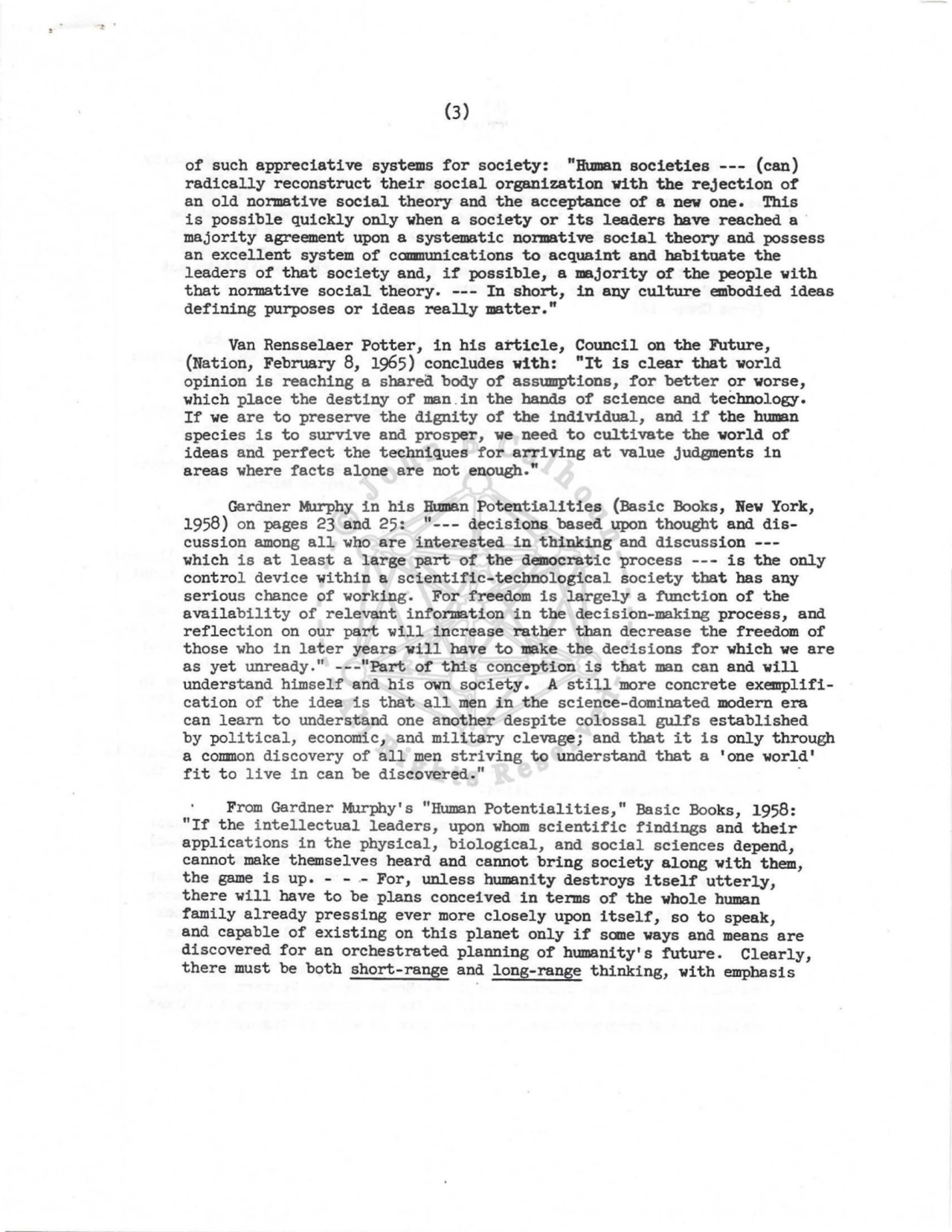 (3) 
of such appreciative systems for society: "Human societies --- (can) 
radically reconstruct their social organization with the rejection of 
an old normative social theory and the acceptance of a new one. This 
is possible quickly only when a society or its leaders have reached a · 
majority agreement upon a systematic normative social theory and possess 
an excellent system of camrunications to acquaint and habituate the 
leaders of that society and, if possible, a majority of the people with 
that normative social theory. --- In short, in any culture embodied ideas 
defining purposes or ideas really matter." 
Van Rensselaer Potter, in his article, Council on the Future, 
(Nation, February 8, 1965) concludes with: "It is clear that world 
opinion is reaching a shared body of assumptions, for better or worse, 
which place the destiny of man .in the hands of science and technology. 
If we are to preserve the dignity of the individual, and if the human 
species is to survive and prosper, we need to cultivate the world of 
ideas and perfect the techniques for arriving at value judgments in 
areas where facts alone are not enough." 
Gardner :t,rurphy in his Human Potentialities (Basic Books, New York, 
1958) on pages 23 and 25: "--- decisions based upon thought and discussion among all who are interested in thinking and discussion ---
which is at least a large part of the democratic process --- is the only 
control device within a scientific-technological society that bas any 
serious chance of working. For freedom is largely a function of the 
availability of relevant information in the decision-making process, and 
reflection on our part will increase rather than decrease the freedom of 
those who in later years will have to make the decisions for which we are 
as yet unready." ---11 Part of this conception is that man can and will 
understand himself and his own society. A still more concrete exemplification of the idea is that all men in the science-dominated modern era 
can learn to understand one another despite colossal gulfs established 
by political, economic, and military clevage; and that it is only through 
a common discovery of all men striving to understand that a 'one world' 
fit to live in can be discovered." 
From Gardner Murphy' s "Human Potentialities," Basic Books, 1958: 
"If the intellectual leaders, upon whom scientific findings and their 
applications in the physical, biological, and social sciences depend, 
cannot make themselves heard and cannot bring society along with them, 
the game is up. - - .- For, unless humanity destroys itself utterly, 
there will have to be plans conceived in terms of the whole human 
family already pressing ever more closely upon itself, so to speak, 
and capable of existing on this planet only if sane ways and means are 
discovered for an orchestrated planning of humanity's future. Clearly, 
there must be both short-range and long-range thinking, with emphasis 