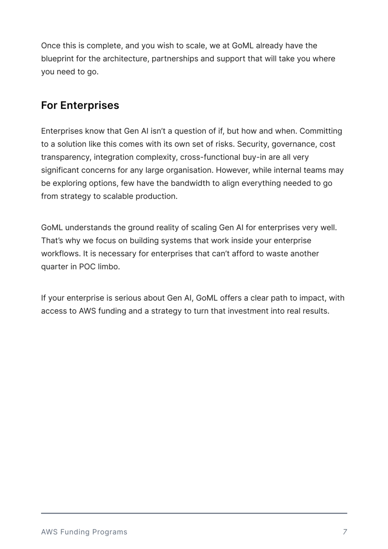 Once this is complete, and you wish to scale, we at GoML already have the 
blueprint for the architecture, partnerships and support that will take you where 
you need to go. 
Enterprises know that Gen AI isn’t a question of if, but how and when. Committing 
to a solution like this comes with its own set of risks. Security, governance, cost 
transparency, integration complexity, cross-functional buy-in are all very 
significant concerns for any large organisation. However, while internal teams may 
be exploring options, few have the bandwidth to align everything needed to go 
from strategy to scalable production. 


GoML understands the ground reality of scaling Gen AI for enterprises very well. 
That’s why we focus on building systems that work inside your enterprise 
workflows. It is necessary for enterprises that can’t afford to waste another 
quarter in POC limbo. 

 

If your enterprise is serious about Gen AI, GoML offers a clear path to impact, with 
access to AWS funding and a strategy to turn that investment into real results. 
For Enterprises 
AWS Funding Programs 7
