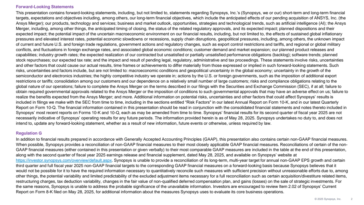 © 2025 Synopsys, Inc. 2
Forward-Looking Statements
This presentation contains forward-looking statements, including, but not limited to, statements regarding Synopsys, Inc.’s (Synopsys, we or our) short-term and long-term financial 
targets, expectations and objectives including, among others, our long-term financial objectives, which include the anticipated effects of our pending acquisition of ANSYS, Inc. (the 
Ansys Merger); our products, technology and services; business and market outlook, opportunities, strategies and technological trends, such as artificial intelligence (AI); the Ansys 
Merger, including, among other things, the anticipated timing of closing, the status of the related regulatory approvals, and its expected impact; planned dispositions and their 
expected impact; the potential impact of the uncertain macroeconomic environment on our financial results, including, but not limited to, the effects of sustained global inflationary 
pressures and elevated interest rates, potential economic slowdowns or recessions, supply chain disruptions, geopolitical pressures, including, among others, the unknown impact 
of current and future U.S. and foreign trade regulations, government actions and regulatory changes, such as export control restrictions and tariffs, and regional or global military 
conflicts, and fluctuations in foreign exchange rates, and associated global economic conditions; customer demand and market expansion; our planned product releases and 
capabilities; industry growth rates; the expected realization of our contracted but unsatisfied or partially unsatisfied performance obligations (backlog); software trends; planned 
stock repurchases; our expected tax rate; and the impact and result of pending legal, regulatory, administrative and tax proceedings. These statements involve risks, uncertainties 
and other factors that could cause our actual results, time frames or achievements to differ materially from those expressed or implied in such forward-looking statements. Such 
risks, uncertainties and factors include, but are not limited to: macroeconomic conditions and geopolitical uncertainty in the global economy; uncertainty in the growth of the 
semiconductor and electronics industries; the highly competitive industry we operate in; actions by the U.S. or foreign governments, such as the imposition of additional export 
restrictions or tariffs; consolidation among our customers and our dependence on a relatively small number of large customers; risks and compliance obligations relating to the 
global nature of our operations; failure to complete the Ansys Merger on the terms described in our filings with the Securities and Exchange Commission (SEC), if at all; failure to 
obtain required governmental approvals related to the Ansys Merger or the imposition of conditions to such governmental approvals that may have an adverse effect on us; failure to 
realize the benefits expected from the Ansys Merger; and more. Additional information on potential risks, uncertainties and other factors that could affect Synopsys’ results is 
included in filings we make with the SEC from time to time, including in the sections entitled “Risk Factors" in our latest Annual Report on Form 10-K, and in our latest Quarterly 
Report on Form 10-Q. The financial information contained in this presentation should be read in conjunction with the consolidated financial statements and notes thereto included in 
Synopsys’ most recent reports on Forms 10-K and 10-Q, each as may be amended from time to time. Synopsys’ financial results for its second quarter of fiscal year 2025 are not 
necessarily indicative of Synopsys’ operating results for any future periods. The information provided herein is as of May 28, 2025. Synopsys undertakes no duty to, and does not 
intend to, update any forward-looking statement, whether as a result of new information, future events or otherwise, unless required by law.
Regulation G
In addition to financial results prepared in accordance with Generally Accepted Accounting Principles (GAAP), this presentation also contains certain non-GAAP financial measures. 
When possible, Synopsys provides a reconciliation of non-GAAP financial measures to their most closely applicable GAAP financial measures. Reconciliations of certain of the nonGAAP financial measures (either contained in this presentation or given verbally) to their most comparable GAAP measures are included in the table at the end of this presentation, 
along with the second quarter of fiscal year 2025 earnings release and financial supplement, dated May 28, 2025, and available on Synopsys’ website at 
https://investor.synopsys.com/overview/default.aspx. Synopsys is unable to provide a reconciliation of its long-term, multi-year target for annual non-GAAP EPS growth and certain 
third quarter and full fiscal year 2025 non-GAAP financial targets to the corresponding GAAP financial measures on a forward-looking basis because Synopsys believes that it 
would not be possible for it to have the required information necessary to quantitatively reconcile such measures with sufficient precision without unreasonable efforts due to, among 
other things, the potential variability and limited predictability of the excluded adjustment items necessary for a full reconciliation such as certain acquisition/divestiture related items, 
restructuring charges, tax deduction variability, changes in the fair value of non-qualified deferred compensation plan, and gains (losses) on the sale of strategic investments. For 
the same reasons, Synopsys is unable to address the probable significance of the unavailable information. Investors are encouraged to review Item 2.02 of Synopsys’ Current 
Report on Form 8-K filed on May 28, 2025, for additional information about the measures Synopsys uses to evaluate its core business operations. 