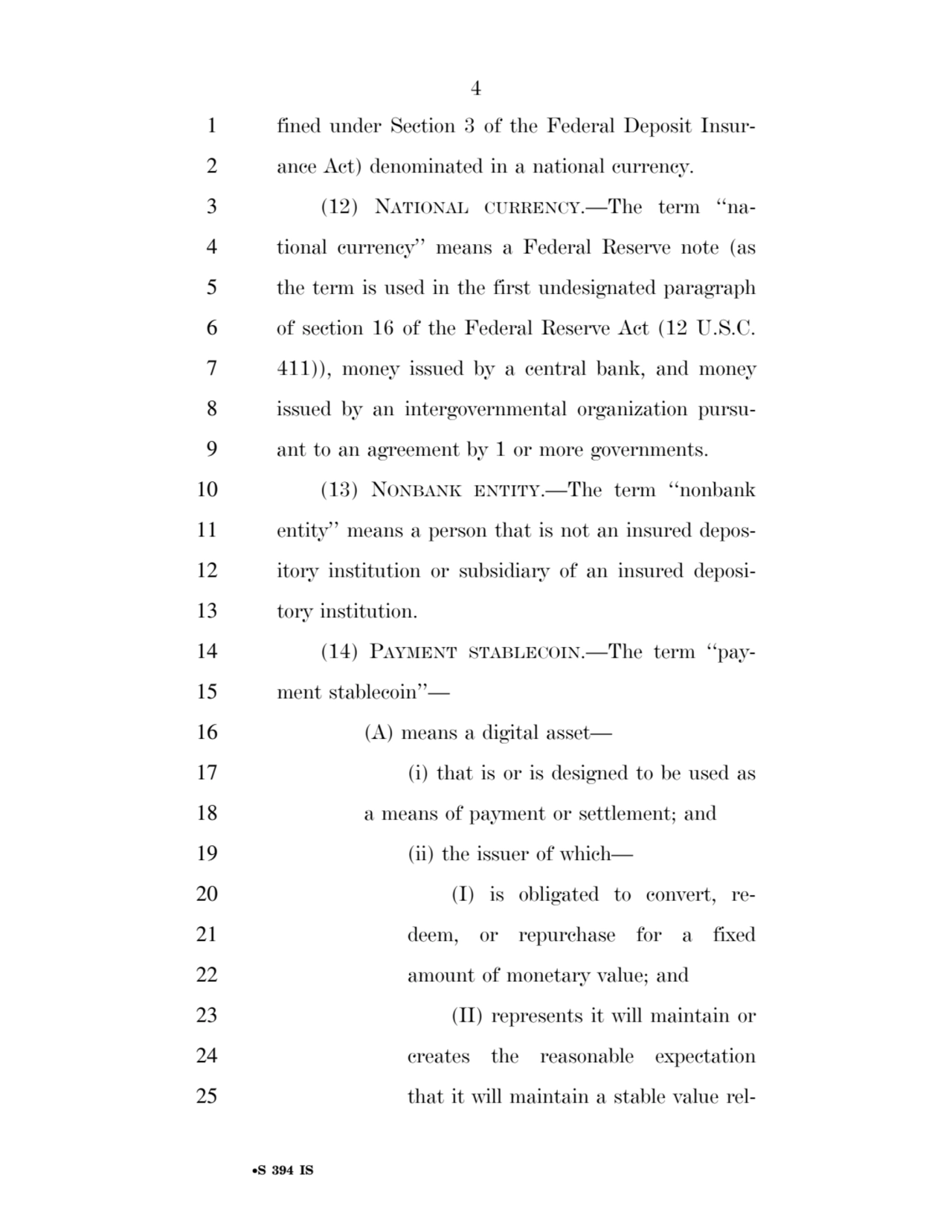 4 
•S 394 IS
1 fined under Section 3 of the Federal Deposit Insur2 ance Act) denominated in a national currency. 
3 (12) NATIONAL CURRENCY.—The term ‘‘na4 tional currency’’ means a Federal Reserve note (as 
5 the term is used in the first undesignated paragraph 
6 of section 16 of the Federal Reserve Act (12 U.S.C. 
7 411)), money issued by a central bank, and money 
8 issued by an intergovernmental organization pursu9 ant to an agreement by 1 or more governments. 
10 (13) NONBANK ENTITY.—The term ‘‘nonbank 
11 entity’’ means a person that is not an insured depos12 itory institution or subsidiary of an insured deposi13 tory institution. 
14 (14) PAYMENT STABLECOIN.—The term ‘‘pay15 ment stablecoin’’— 
16 (A) means a digital asset— 
17 (i) that is or is designed to be used as 
18 a means of payment or settlement; and 
19 (ii) the issuer of which— 
20 (I) is obligated to convert, re21 deem, or repurchase for a fixed 
22 amount of monetary value; and 
23 (II) represents it will maintain or 
24 creates the reasonable expectation 
25 that it will maintain a stable value relVerDate Sep 11 2014 17:41 Mar 05, 2025 Jkt 059200 PO 00000 Frm 00004 Fmt 6652 Sfmt 6201 E:\BILLS\S394.IS S394
ssavage on LAPJG3WLY3PROD with BILLS