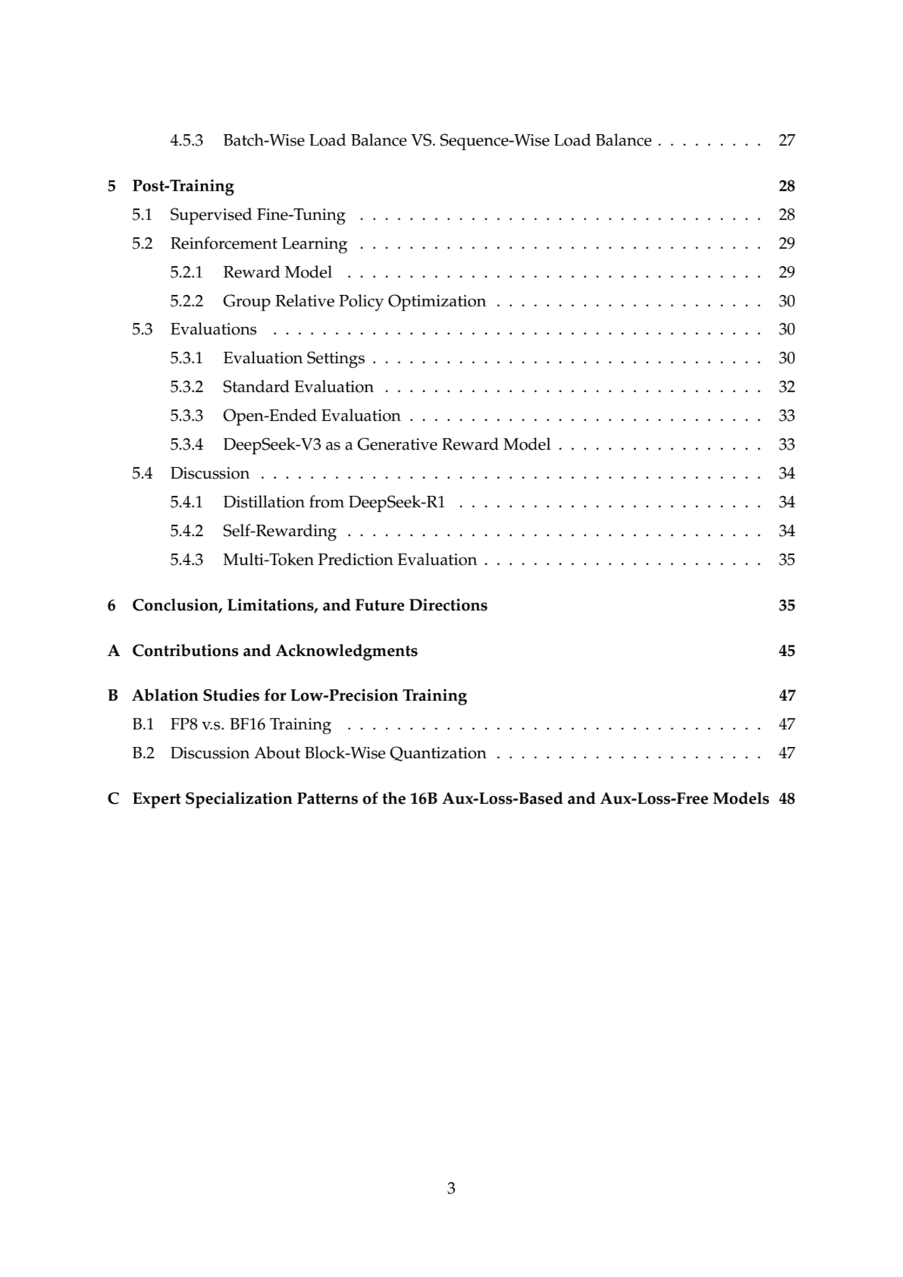 4.5.3 Batch-Wise Load Balance VS. Sequence-Wise Load Balance . . . . . . . . . 27
5 Post-Training 28
5.1 Supervised Fine-Tuning . . . . . . . . . . . . . . . . . . . . . . . . . . . . . . . . . 28
5.2 Reinforcement Learning . . . . . . . . . . . . . . . . . . . . . . . . . . . . . . . . . 29
5.2.1 Reward Model . . . . . . . . . . . . . . . . . . . . . . . . . . . . . . . . . . 29
5.2.2 Group Relative Policy Optimization . . . . . . . . . . . . . . . . . . . . . . 30
5.3 Evaluations . . . . . . . . . . . . . . . . . . . . . . . . . . . . . . . . . . . . . . . . 30
5.3.1 Evaluation Settings . . . . . . . . . . . . . . . . . . . . . . . . . . . . . . . . 30
5.3.2 Standard Evaluation . . . . . . . . . . . . . . . . . . . . . . . . . . . . . . . 32
5.3.3 Open-Ended Evaluation . . . . . . . . . . . . . . . . . . . . . . . . . . . . . 33
5.3.4 DeepSeek-V3 as a Generative Reward Model . . . . . . . . . . . . . . . . . 33
5.4 Discussion . . . . . . . . . . . . . . . . . . . . . . . . . . . . . . . . . . . . . . . . . 34
5.4.1 Distillation from DeepSeek-R1 . . . . . . . . . . . . . . . . . . . . . . . . . 34
5.4.2 Self-Rewarding . . . . . . . . . . . . . . . . . . . . . . . . . . . . . . . . . . 34
5.4.3 Multi-Token Prediction Evaluation . . . . . . . . . . . . . . . . . . . . . . . 35
6 Conclusion, Limitations, and Future Directions 35
A Contributions and Acknowledgments 45
B Ablation Studies for Low-Precision Training 47
B.1 FP8 v.s. BF16 Training . . . . . . . . . . . . . . . . . . . . . . . . . . . . . . . . . . 47
B.2 Discussion About Block-Wise Quantization . . . . . . . . . . . . . . . . . . . . . . 47
C Expert Specialization Patterns of the 16B Aux-Loss-Based and Aux-Loss-Free Models 48
3