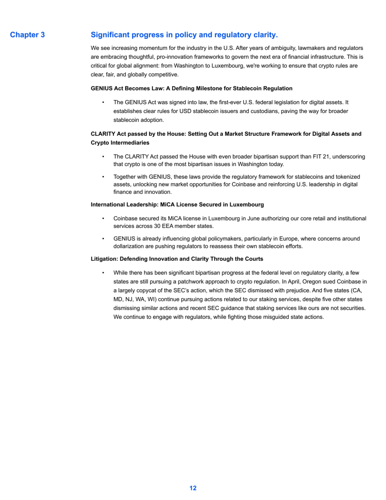 Significant progress in policy and regulatory clarity.
We see increasing momentum for the industry in the U.S. After years of ambiguity, lawmakers and regulators 
are embracing thoughtful, pro-innovation frameworks to govern the next era of financial infrastructure. This is 
critical for global alignment: from Washington to Luxembourg, we're working to ensure that crypto rules are 
clear, fair, and globally competitive.
GENIUS Act Becomes Law: A Defining Milestone for Stablecoin Regulation
• The GENIUS Act was signed into law, the first-ever U.S. federal legislation for digital assets. It 
establishes clear rules for USD stablecoin issuers and custodians, paving the way for broader 
stablecoin adoption.
CLARITY Act passed by the House: Setting Out a Market Structure Framework for Digital Assets and 
Crypto Intermediaries
• The CLARITY Act passed the House with even broader bipartisan support than FIT 21, underscoring 
that crypto is one of the most bipartisan issues in Washington today.
• Together with GENIUS, these laws provide the regulatory framework for stablecoins and tokenized 
assets, unlocking new market opportunities for Coinbase and reinforcing U.S. leadership in digital 
finance and innovation.
International Leadership: MiCA License Secured in Luxembourg
• Coinbase secured its MiCA license in Luxembourg in June authorizing our core retail and institutional 
services across 30 EEA member states.
• GENIUS is already influencing global policymakers, particularly in Europe, where concerns around 
dollarization are pushing regulators to reassess their own stablecoin efforts.
Litigation: Defending Innovation and Clarity Through the Courts
• While there has been significant bipartisan progress at the federal level on regulatory clarity, a few 
states are still pursuing a patchwork approach to crypto regulation. In April, Oregon sued Coinbase in 
a largely copycat of the SEC’s action, which the SEC dismissed with prejudice. And five states (CA, 
MD, NJ, WA, WI) continue pursuing actions related to our staking services, despite five other states 
dismissing similar actions and recent SEC guidance that staking services like ours are not securities. 
We continue to engage with regulators, while fighting those misguided state actions.
12
Chapter 3