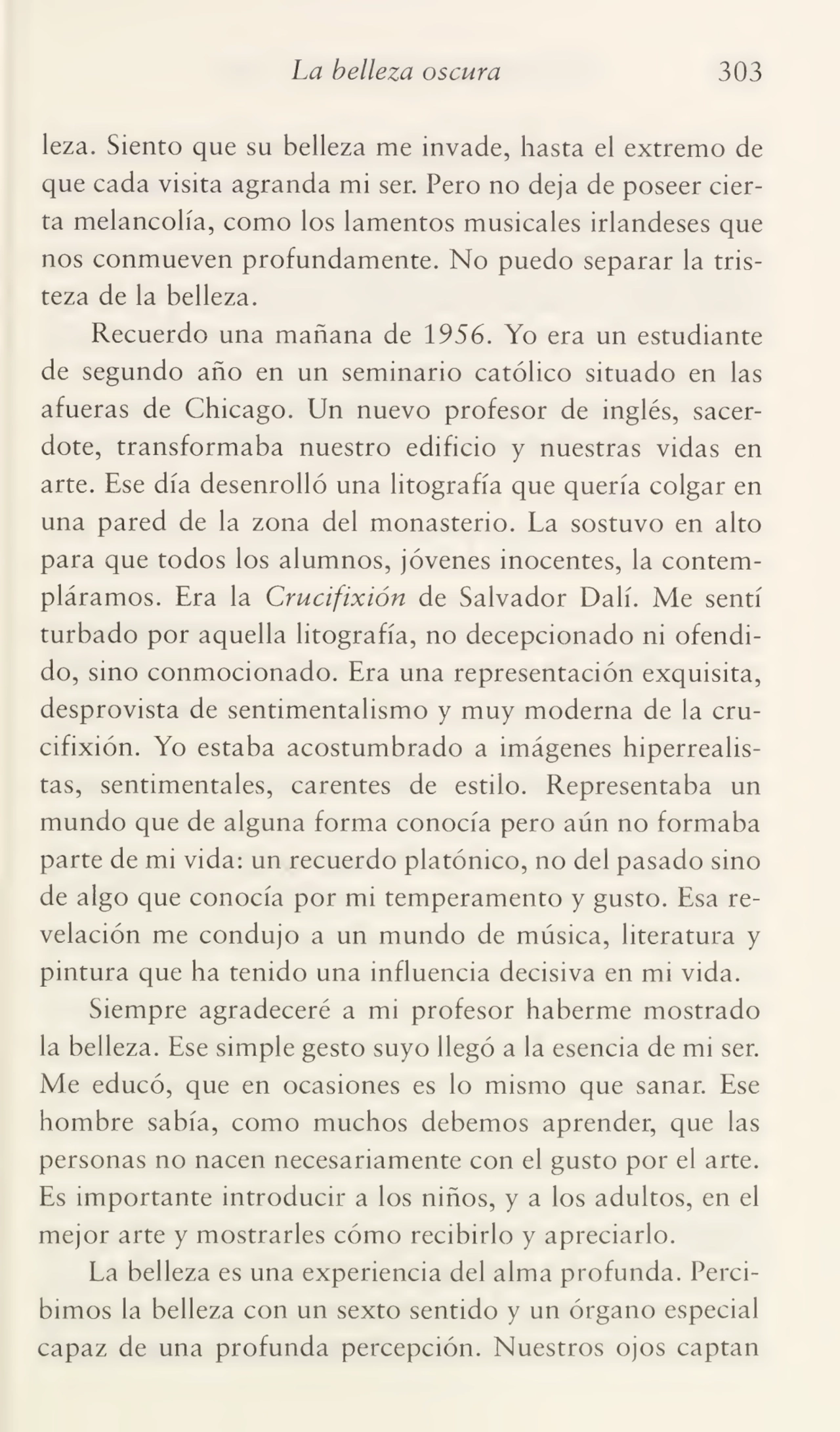 La belleza oscura 303
leza. Siento que su belleza me invade, hasta el extremo de
que cada visita agranda mi ser. Pero no deja de poseer cier¬
ta melancolía, como los lamentos musicales irlandeses que
nos conmueven profundamente. No puedo separar la tris¬
teza de la belleza.
Recuerdo una mañana de 1956. Yo era un estudiante
de segundo año en un seminario católico situado en las
afueras de Chicago. Un nuevo profesor de inglés, sacer¬
dote, transformaba nuestro edificio y nuestras vidas en
arte. Ese día desenrolló una litografía que quería colgar en
una pared de la zona del monasterio. La sostuvo en alto
para que todos los alumnos, jóvenes inocentes, la contem¬
pláramos. Era la Crucifixión de Salvador Dalí. Me sentí
turbado por aquella litografía, no decepcionado ni ofendi¬
do, sino conmocionado. Era una representación exquisita,
desprovista de sentimentalismo y muy moderna de la cru¬
cifixión. Yo estaba acostumbrado a imágenes hiperrealistas, sentimentales, carentes de estilo. Representaba un
mundo que de alguna forma conocía pero aún no formaba
parte de mi vida: un recuerdo platónico, no del pasado sino
de algo que conocía por mi temperamento y gusto. Esa re¬
velación me condujo a un mundo de música, literatura y
pintura que ha tenido una influencia decisiva en mi vida.
Siempre agradeceré a mi profesor haberme mostrado
la belleza. Ese simple gesto suyo llegó a la esencia de mi ser.
Me educó, que en ocasiones es lo mismo que sanar. Ese
hombre sabía, como muchos debemos aprender, que las
personas no nacen necesariamente con el gusto por el arte.
Es importante introducir a los niños, y a los adultos, en el
mejor arte y mostrarles cómo recibirlo y apreciarlo.
La belleza es una experiencia del alma profunda. Perci¬
bimos la belleza con un sexto sentido y un órgano especial
capaz de una profunda percepción. Nuestros ojos captan