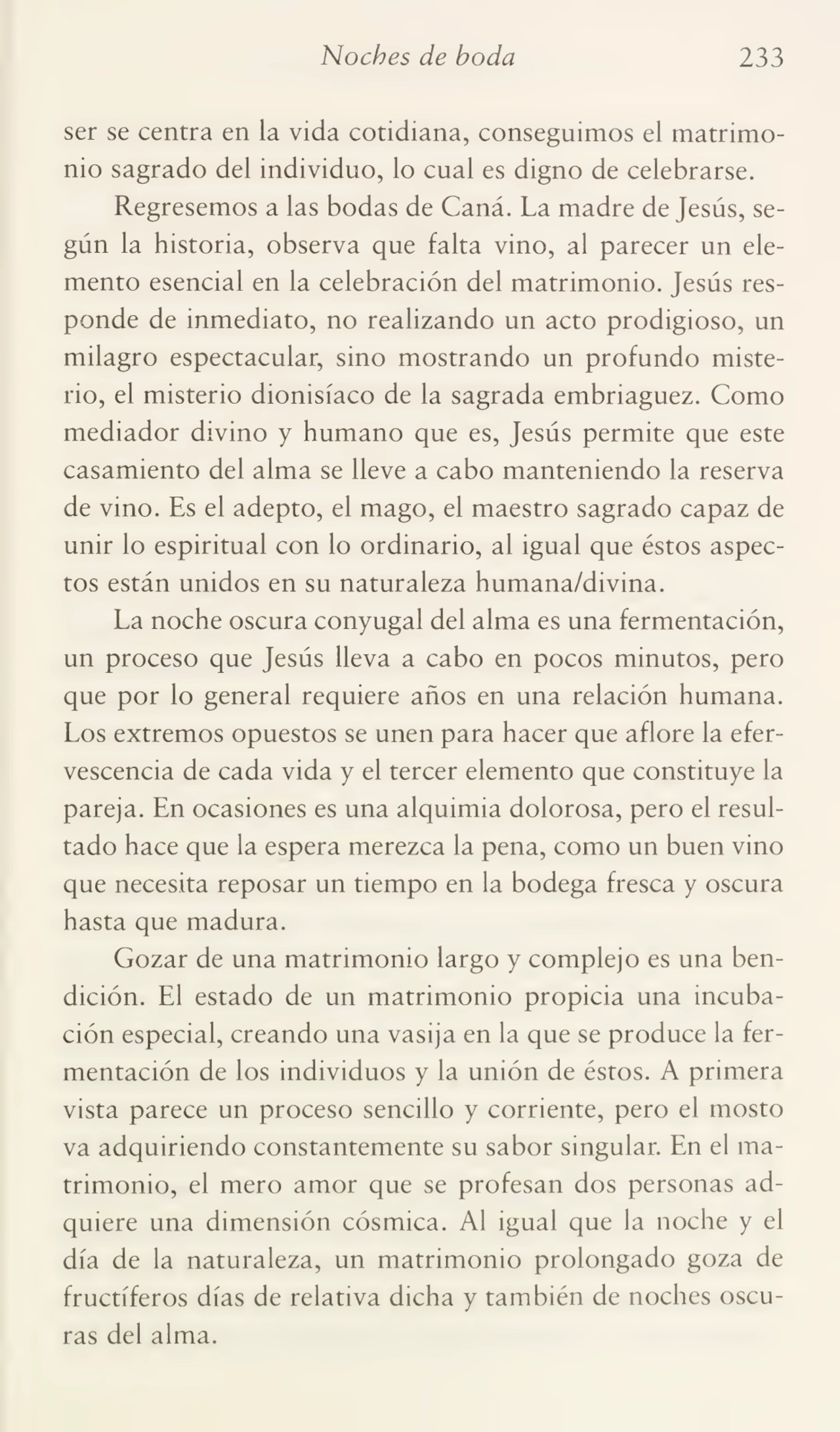 Noches de boda 233
ser se centra en la vida cotidiana, conseguimos el matrimo¬
nio sagrado del individuo, lo cual es digno de celebrarse.
Regresemos a las bodas de Caná. La madre de Jesús, se¬
gún la historia, observa que falta vino, al parecer un ele¬
mento esencial en la celebración del matrimonio. Jesús res¬
ponde de inmediato, no realizando un acto prodigioso, un
milagro espectacular, sino mostrando un profundo miste¬
rio, el misterio dionisíaco de la sagrada embriaguez. Como
mediador divino y humano que es, Jesús permite que este
casamiento del alma se lleve a cabo manteniendo la reserva
de vino. Es el adepto, el mago, el maestro sagrado capaz de
unir lo espiritual con lo ordinario, al igual que éstos aspec¬
tos están unidos en su naturaleza humana/divina.
La noche oscura conyugal del alma es una fermentación,
un proceso que Jesús lleva a cabo en pocos minutos, pero
que por lo general requiere años en una relación humana.
Los extremos opuestos se unen para hacer que aflore la efer¬
vescencia de cada vida y el tercer elemento que constituye la
pareja. En ocasiones es una alquimia dolorosa, pero el resul¬
tado hace que la espera merezca la pena, como un buen vino
que necesita reposar un tiempo en la bodega fresca y oscura
hasta que madura.
Gozar de una matrimonio largo y complejo es una ben¬
dición. El estado de un matrimonio propicia una incuba¬
ción especial, creando una vasija en la que se produce la fer¬
mentación de los individuos y la unión de éstos. A primera
vista parece un proceso sencillo y corriente, pero el mosto
va adquiriendo constantemente su sabor singular. En el ma¬
trimonio, el mero amor que se profesan dos personas ad¬
quiere una dimensión cósmica. Al igual que la noche y el
día de la naturaleza, un matrimonio prolongado goza de
fructíferos días de relativa dicha y también de noches oscu¬
ras del alma.