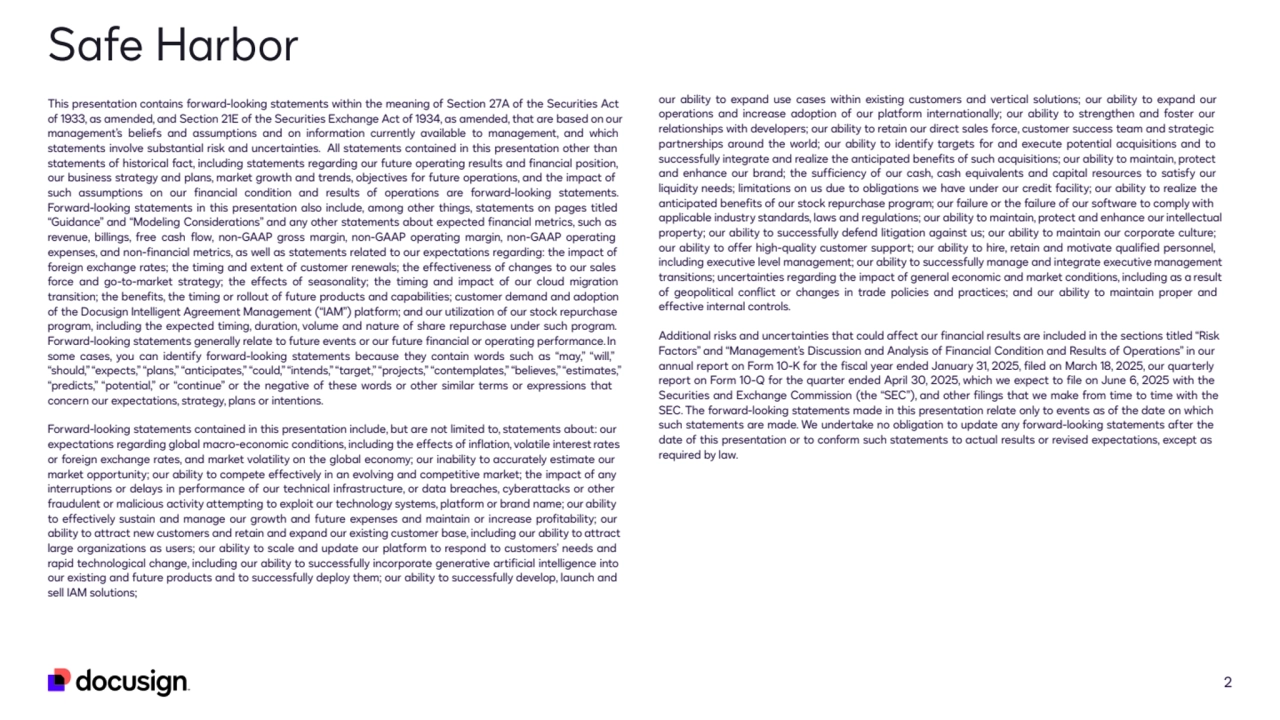 Safe Harbor
2
This presentation contains forward-looking statements within the meaning of Section 27A of the Securities Act 
of 1933, as amended, and Section 21E of the Securities Exchange Act of 1934, as amended, that are based on our 
management’s beliefs and assumptions and on information currently available to management, and which 
statements involve substantial risk and uncertainties. All statements contained in this presentation other than 
statements of historical fact, including statements regarding our future operating results and financial position, 
our business strategy and plans, market growth and trends, objectives for future operations, and the impact of 
such assumptions on our financial condition and results of operations are forward-looking statements. 
Forward-looking statements in this presentation also include, among other things, statements on pages titled 
“Guidance” and “Modeling Considerations” and any other statements about expected financial metrics, such as 
revenue, billings, free cash flow, non-GAAP gross margin, non-GAAP operating margin, non-GAAP operating
expenses, and non-financial metrics, as well as statements related to our expectations regarding: the impact of
foreign exchange rates; the timing and extent of customer renewals; the effectiveness of changes to our sales
force and go-to-market strategy; the effects of seasonality; the timing and impact of our cloud migration
transition; the benefits, the timing or rollout of future products and capabilities; customer demand and adoption
of the Docusign Intelligent Agreement Management (“IAM”) platform; and our utilization of our stock repurchase
program, including the expected timing, duration, volume and nature of share repurchase under such program.
Forward-looking statements generally relate to future events or our future financial or operating performance. In
some cases, you can identify forward-looking statements because they contain words such as “may,” “will,”
“should,” “expects,” “plans,” “anticipates,” “could,” “intends,” “target,” “projects,” “contemplates,” “believes,”“estimates,”
“predicts,” “potential,” or “continue” or the negative of these words or other similar terms or expressions that
concern our expectations, strategy, plans or intentions.
Forward-looking statements contained in this presentation include, but are not limited to, statements about: our
expectations regarding global macro-economic conditions, including the effects of inflation, volatile interestrates
or foreign exchange rates, and market volatility on the global economy; our inability to accurately estimate our
market opportunity; our ability to compete effectively in an evolving and competitive market; the impact of any
interruptions or delays in performance of our technical infrastructure, or data breaches, cyberattacks or other
fraudulent or malicious activity attempting to exploit our technology systems, platform or brand name; our ability
to effectively sustain and manage our growth and future expenses and maintain or increase profitability; our
ability to attract new customers and retain and expand our existing customer base, including our ability to attract
large organizations as users; our ability to scale and update our platform to respond to customers’ needs and
rapid technological change, including our ability to successfully incorporate generative artificial intelligence into
our existing and future products and to successfully deploy them; our ability to successfully develop, launch and
sell IAM solutions;
our ability to expand use cases within existing customers and vertical solutions; our ability to expand our 
operations and increase adoption of our platform internationally; our ability to strengthen and foster our 
relationships with developers; our ability to retain our direct sales force, customer success team and strategic 
partnerships around the world; our ability to identify targets for and execute potential acquisitions and to 
successfully integrate and realize the anticipated benefits of such acquisitions; our ability to maintain, protect 
and enhance our brand; the sufficiency of our cash, cash equivalents and capital resources to satisfy our 
liquidity needs; limitations on us due to obligations we have under our credit facility; our ability to realize the 
anticipated benefits of our stock repurchase program; our failure or the failure of our software to comply with 
applicable industry standards, laws and regulations; our ability to maintain, protect and enhance our intellectual 
property; our ability to successfully defend litigation against us; our ability to maintain our corporate culture; 
our ability to offer high-quality customer support; our ability to hire, retain and motivate qualified personnel, 
including executive level management; our ability to successfully manage and integrate executive management 
transitions; uncertainties regarding the impact of general economic and market conditions, including as a result 
of geopolitical conflict or changes in trade policies and practices; and our ability to maintain proper and 
effective internal controls.
Additional risks and uncertainties that could affect our financial results are included in the sections titled “Risk 
Factors” and “Management’s Discussion and Analysis of Financial Condition and Results of Operations” in our
annual report on Form 10-K for the fiscal year ended January 31, 2025, filed on March 18, 2025, our quarterly
report on Form 10-Q for the quarter ended April 30, 2025, which we expect to file on June 6, 2025 with the
Securities and Exchange Commission (the “SEC”), and other filings that we make from time to time with the
SEC. The forward-looking statements made in this presentation relate only to events as of the date on which 
such statements are made. We undertake no obligation to update any forward-looking statements after the 
date of this presentation or to conform such statements to actual results or revised expectations, except as 
required by law.