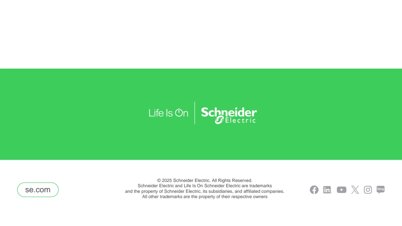 General
SE.com CTA se.com
se.com
© 2025 Schneider Electric. All Rights Reserved. 
Schneider Electric and Life Is On Schneider Electric are trademarks
and the property of Schneider Electric, its subsidiaries, and affiliated companies.
All other trademarks are the property of their respective owners
Facebook icon
LinkedIn icon YouTube icon
Twitter/X icon Instagram icon SE Blog icon