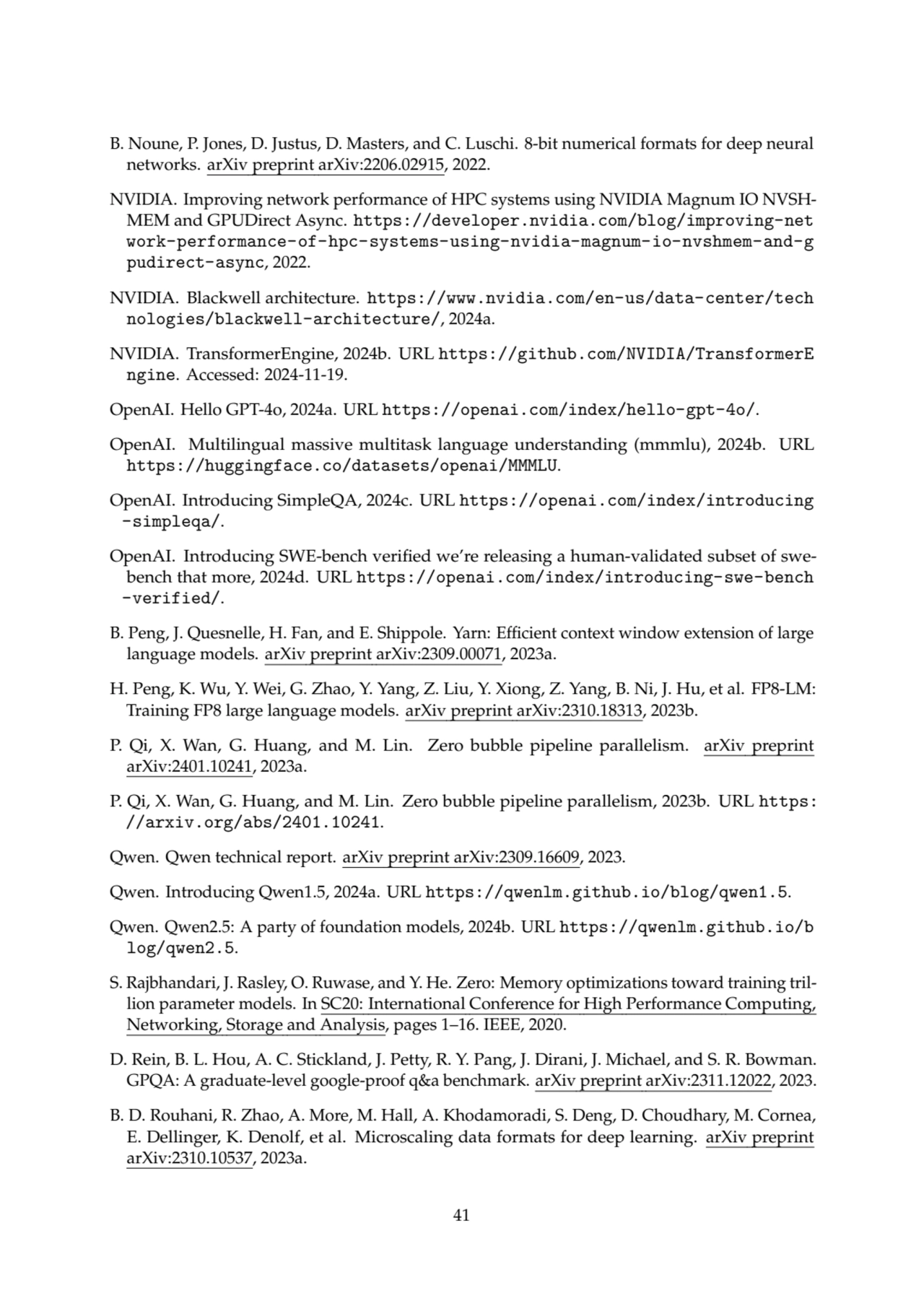 B. Noune, P. Jones, D. Justus, D. Masters, and C. Luschi. 8-bit numerical formats for deep neural
networks. arXiv preprint arXiv:2206.02915, 2022.
NVIDIA. Improving network performance of HPC systems using NVIDIA Magnum IO NVSHMEM and GPUDirect Async. https://developer.nvidia.com/blog/improving-net
work-performance-of-hpc-systems-using-nvidia-magnum-io-nvshmem-and-g
pudirect-async, 2022.
NVIDIA. Blackwell architecture. https://www.nvidia.com/en-us/data-center/tech
nologies/blackwell-architecture/, 2024a.
NVIDIA. TransformerEngine, 2024b. URL https://github.com/NVIDIA/TransformerE
ngine. Accessed: 2024-11-19.
OpenAI. Hello GPT-4o, 2024a. URL https://openai.com/index/hello-gpt-4o/.
OpenAI. Multilingual massive multitask language understanding (mmmlu), 2024b. URL
https://huggingface.co/datasets/openai/MMMLU.
OpenAI. Introducing SimpleQA, 2024c. URL https://openai.com/index/introducing
-simpleqa/.
OpenAI. Introducing SWE-bench verified we’re releasing a human-validated subset of swebench that more, 2024d. URL https://openai.com/index/introducing-swe-bench
-verified/.
B. Peng, J. Quesnelle, H. Fan, and E. Shippole. Yarn: Efficient context window extension of large
language models. arXiv preprint arXiv:2309.00071, 2023a.
H. Peng, K. Wu, Y. Wei, G. Zhao, Y. Yang, Z. Liu, Y. Xiong, Z. Yang, B. Ni, J. Hu, et al. FP8-LM:
Training FP8 large language models. arXiv preprint arXiv:2310.18313, 2023b.
P. Qi, X. Wan, G. Huang, and M. Lin. Zero bubble pipeline parallelism. arXiv preprint
arXiv:2401.10241, 2023a.
P. Qi, X. Wan, G. Huang, and M. Lin. Zero bubble pipeline parallelism, 2023b. URL https:
//arxiv.org/abs/2401.10241.
Qwen. Qwen technical report. arXiv preprint arXiv:2309.16609, 2023.
Qwen. Introducing Qwen1.5, 2024a. URL https://qwenlm.github.io/blog/qwen1.5.
Qwen. Qwen2.5: A party of foundation models, 2024b. URL https://qwenlm.github.io/b
log/qwen2.5.
S. Rajbhandari, J. Rasley, O. Ruwase, and Y. He. Zero: Memory optimizations toward training trillion parameter models. In SC20: International Conference for High Performance Computing,
Networking, Storage and Analysis, pages 1–16. IEEE, 2020.
D. Rein, B. L. Hou, A. C. Stickland, J. Petty, R. Y. Pang, J. Dirani, J. Michael, and S. R. Bowman.
GPQA: A graduate-level google-proof q&a benchmark. arXiv preprint arXiv:2311.12022, 2023.
B. D. Rouhani, R. Zhao, A. More, M. Hall, A. Khodamoradi, S. Deng, D. Choudhary, M. Cornea,
E. Dellinger, K. Denolf, et al. Microscaling data formats for deep learning. arXiv preprint
arXiv:2310.10537, 2023a.
41