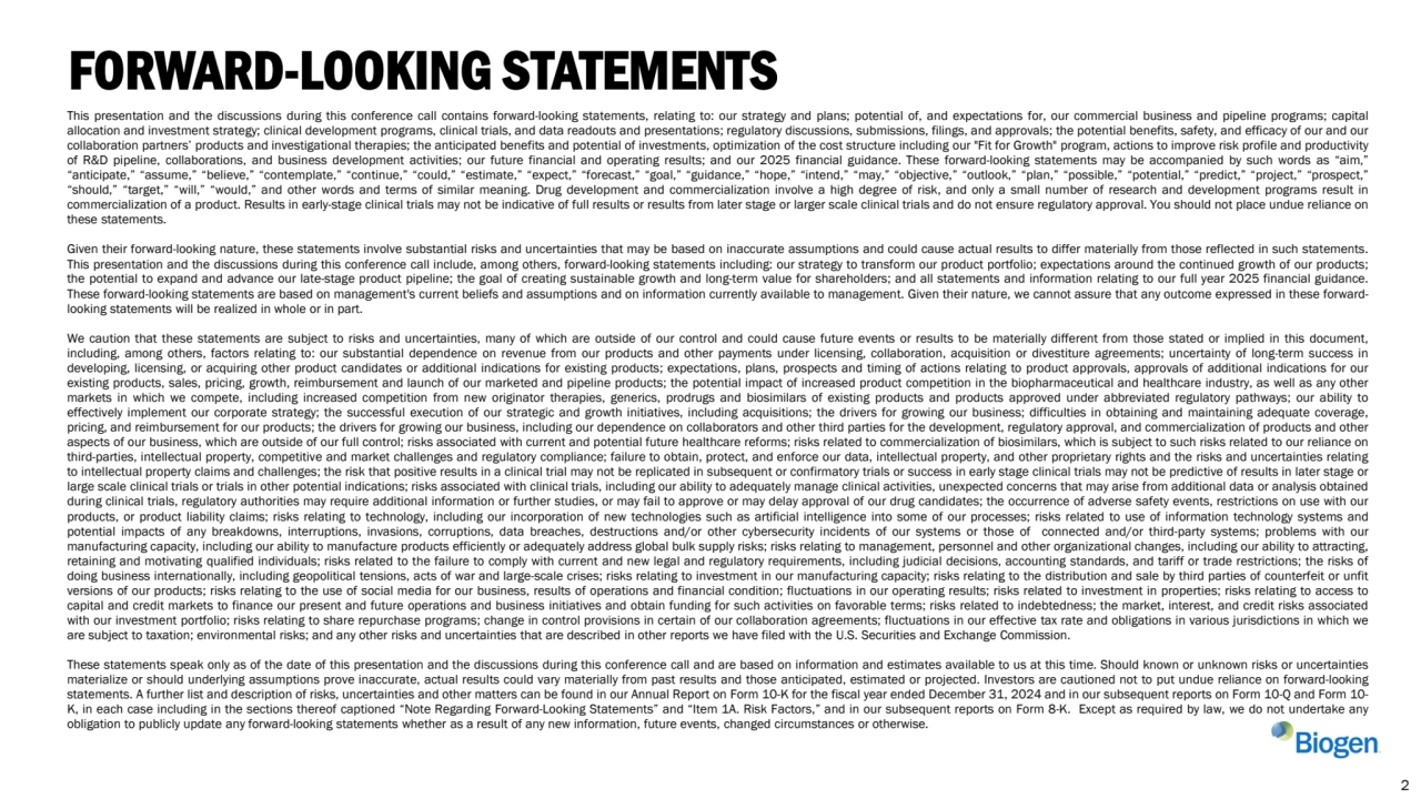 This presentation and the discussions during this conference call contains forward-looking statements, relating to: our strategy and plans; potential of, and expectations for, our commercial business and pipeline programs; capital
allocation and investment strategy; clinical development programs, clinical trials, and data readouts and presentations; regulatory discussions, submissions, filings, and approvals; the potential benefits, safety, and efficacy of our and our
collaboration partners’ products and investigational therapies; the anticipated benefits and potential of investments, optimization of the cost structure including our "Fit for Growth" program, actions to improve risk profile and productivity
of R&D pipeline, collaborations, and business development activities; our future financial and operating results; and our 2025 financial guidance. These forward-looking statements may be accompanied by such words as “aim,”
“anticipate,” “assume,” “believe,” “contemplate,” “continue,” “could,” “estimate,” “expect,” “forecast,” “goal,” “guidance,” “hope,” “intend,” “may,” “objective,” “outlook,” “plan,” “possible,” “potential,” “predict,” “project,” “prospect,”
“should,” “target,” “will,” “would,” and other words and terms of similar meaning. Drug development and commercialization involve a high degree of risk, and only a small number of research and development programs result in
commercialization of a product. Results in early-stage clinical trials may not be indicative of full results or results from later stage or larger scale clinical trials and do not ensure regulatory approval. You should not place undue reliance on
these statements.
Given their forward-looking nature, these statements involve substantial risks and uncertainties that may be based on inaccurate assumptions and could cause actual results to differ materially from those reflected in such statements.
This presentation and the discussions during this conference call include, among others, forward-looking statements including: our strategy to transform our product portfolio; expectations around the continued growth of our products;
the potential to expand and advance our late-stage product pipeline; the goal of creating sustainable growth and long-term value for shareholders; and all statements and information relating to our full year 2025 financial guidance.
These forward-looking statements are based on management's current beliefs and assumptions and on information currently available to management. Given their nature, we cannot assure that any outcome expressed in these forwardlooking statements will be realized in whole or in part.
We caution that these statements are subject to risks and uncertainties, many of which are outside of our control and could cause future events or results to be materially different from those stated or implied in this document,
including, among others, factors relating to: our substantial dependence on revenue from our products and other payments under licensing, collaboration, acquisition or divestiture agreements; uncertainty of long-term success in
developing, licensing, or acquiring other product candidates or additional indications for existing products; expectations, plans, prospects and timing of actions relating to product approvals, approvals of additional indications for our
existing products, sales, pricing, growth, reimbursement and launch of our marketed and pipeline products; the potential impact of increased product competition in the biopharmaceutical and healthcare industry, as well as any other
markets in which we compete, including increased competition from new originator therapies, generics, prodrugs and biosimilars of existing products and products approved under abbreviated regulatory pathways; our ability to
effectively implement our corporate strategy; the successful execution of our strategic and growth initiatives, including acquisitions; the drivers for growing our business; difficulties in obtaining and maintaining adequate coverage,
pricing, and reimbursement for our products; the drivers for growing our business, including our dependence on collaborators and other third parties for the development, regulatory approval, and commercialization of products and other
aspects of our business, which are outside of our full control; risks associated with current and potential future healthcare reforms; risks related to commercialization of biosimilars, which is subject to such risks related to our reliance on
third-parties, intellectual property, competitive and market challenges and regulatory compliance; failure to obtain, protect, and enforce our data, intellectual property, and other proprietary rights and the risks and uncertainties relating
to intellectual property claims and challenges; the risk that positive results in a clinical trial may not be replicated in subsequent or confirmatory trials or success in early stage clinical trials may not be predictive of results in later stage or
large scale clinical trials or trials in other potential indications; risks associated with clinical trials, including our ability to adequately manage clinical activities, unexpected concerns that may arise from additional data or analysis obtained
during clinical trials, regulatory authorities may require additional information or further studies, or may fail to approve or may delay approval of our drug candidates; the occurrence of adverse safety events, restrictions on use with our
products, or product liability claims; risks relating to technology, including our incorporation of new technologies such as artificial intelligence into some of our processes; risks related to use of information technology systems and
potential impacts of any breakdowns, interruptions, invasions, corruptions, data breaches, destructions and/or other cybersecurity incidents of our systems or those of connected and/or third-party systems; problems with our
manufacturing capacity, including our ability to manufacture products efficiently or adequately address global bulk supply risks; risks relating to management, personnel and other organizational changes, including our ability to attracting,
retaining and motivating qualified individuals; risks related to the failure to comply with current and new legal and regulatory requirements, including judicial decisions, accounting standards, and tariff or trade restrictions; the risks of
doing business internationally, including geopolitical tensions, acts of war and large-scale crises; risks relating to investment in our manufacturing capacity; risks relating to the distribution and sale by third parties of counterfeit or unfit
versions of our products; risks relating to the use of social media for our business, results of operations and financial condition; fluctuations in our operating results; risks related to investment in properties; risks relating to access to
capital and credit markets to finance our present and future operations and business initiatives and obtain funding for such activities on favorable terms; risks related to indebtedness; the market, interest, and credit risks associated
with our investment portfolio; risks relating to share repurchase programs; change in control provisions in certain of our collaboration agreements; fluctuations in our effective tax rate and obligations in various jurisdictions in which we
are subject to taxation; environmental risks; and any other risks and uncertainties that are described in other reports we have filed with the U.S. Securities and Exchange Commission.
These statements speak only as of the date of this presentation and the discussions during this conference call and are based on information and estimates available to us at this time. Should known or unknown risks or uncertainties
materialize or should underlying assumptions prove inaccurate, actual results could vary materially from past results and those anticipated, estimated or projected. Investors are cautioned not to put undue reliance on forward-looking
statements. A further list and description of risks, uncertainties and other matters can be found in our Annual Report on Form 10-K for the fiscal year ended December 31, 2024 and in our subsequent reports on Form 10-Q and Form 10-
K, in each case including in the sections thereof captioned “Note Regarding Forward-Looking Statements” and “Item 1A. Risk Factors,” and in our subsequent reports on Form 8-K. Except as required by law, we do not undertake any
obligation to publicly update any forward-looking statements whether as a result of any new information, future events, changed circumstances or otherwise.
FORWARD-LOOKING STATEMENTS
2