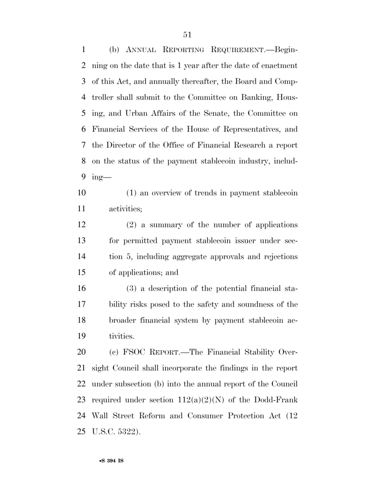 51 
•S 394 IS
1 (b) ANNUAL REPORTING REQUIREMENT.—Begin2 ning on the date that is 1 year after the date of enactment 
3 of this Act, and annually thereafter, the Board and Comp4 troller shall submit to the Committee on Banking, Hous5 ing, and Urban Affairs of the Senate, the Committee on 
6 Financial Services of the House of Representatives, and 
7 the Director of the Office of Financial Research a report 
8 on the status of the payment stablecoin industry, includ9 ing— 
10 (1) an overview of trends in payment stablecoin 
11 activities; 
12 (2) a summary of the number of applications 
13 for permitted payment stablecoin issuer under sec14 tion 5, including aggregate approvals and rejections 
15 of applications; and 
16 (3) a description of the potential financial sta17 bility risks posed to the safety and soundness of the 
18 broader financial system by payment stablecoin ac19 tivities. 
20 (c) FSOC REPORT.—The Financial Stability Over21 sight Council shall incorporate the findings in the report 
22 under subsection (b) into the annual report of the Council 
23 required under section 112(a)(2)(N) of the Dodd-Frank 
24 Wall Street Reform and Consumer Protection Act (12 
25 U.S.C. 5322). 
VerDate Sep 11 2014 17:41 Mar 05, 2025 Jkt 059200 PO 00000 Frm 00051 Fmt 6652 Sfmt 6201 E:\BILLS\S394.IS S394
ssavage on LAPJG3WLY3PROD with BILLS