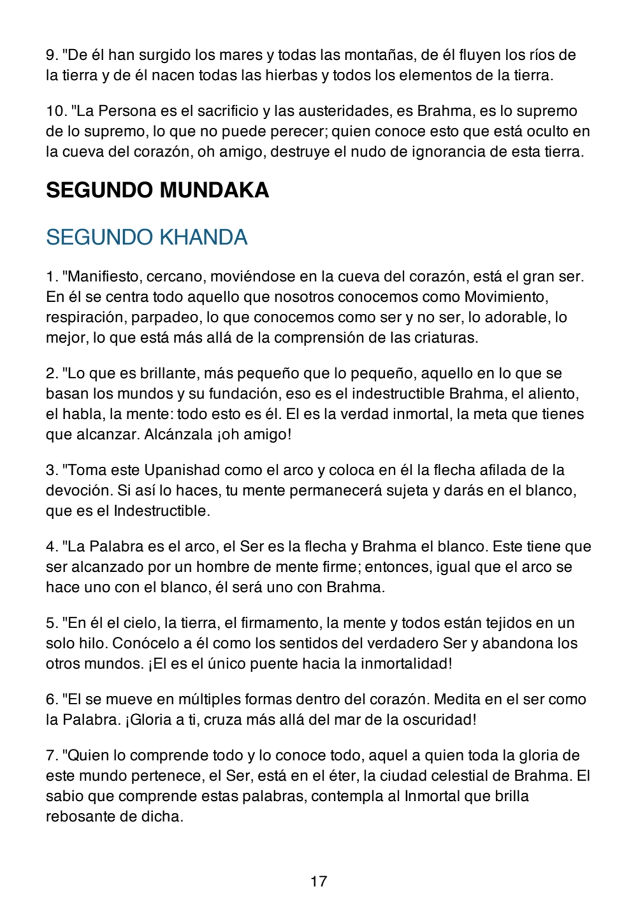 9. "De él han surgido los mares y todas las montañas, de él fluyen los ríos de
la tierra y de él nacen todas las hierbas y todos los elementos de la tierra.
10. "La Persona es el sacrificio y las austeridades, es Brahma, es lo supremo
de lo supremo, lo que no puede perecer; quien conoce esto que está oculto en
la cueva del corazón, oh amigo, destruye el nudo de ignorancia de esta tierra.
SEGUNDO MUNDAKA
SEGUNDO KHANDA
1. "Manifiesto, cercano, moviéndose en la cueva del corazón, está el gran ser.
En él se centra todo aquello que nosotros conocemos como Movimiento,
respiración, parpadeo, lo que conocemos como ser y no ser, lo adorable, lo
mejor, lo que está más allá de la comprensión de las criaturas.
2. "Lo que es brillante, más pequeño que lo pequeño, aquello en lo que se
basan los mundos y su fundación, eso es el indestructible Brahma, el aliento,
el habla, la mente: todo esto es él. El es la verdad inmortal, la meta que tienes
que alcanzar. Alcánzala ¡oh amigo!
3. "Toma este Upanishad como el arco y coloca en él la flecha afilada de la
devoción. Si así lo haces, tu mente permanecerá sujeta y darás en el blanco,
que es el Indestructible.
4. "La Palabra es el arco, el Ser es la flecha y Brahma el blanco. Este tiene que
ser alcanzado por un hombre de mente firme; entonces, igual que el arco se
hace uno con el blanco, él será uno con Brahma.
5. "En él el cielo, la tierra, el firmamento, la mente y todos están tejidos en un
solo hilo. Conócelo a él como los sentidos del verdadero Ser y abandona los
otros mundos. ¡El es el único puente hacia la inmortalidad!
6. "El se mueve en múltiples formas dentro del corazón. Medita en el ser como
la Palabra. ¡Gloria a ti, cruza más allá del mar de la oscuridad!
7. "Quien lo comprende todo y lo conoce todo, aquel a quien toda la gloria de
este mundo pertenece, el Ser, está en el éter, la ciudad celestial de Brahma. El
sabio que comprende estas palabras, contempla al Inmortal que brilla
rebosante de dicha.
17