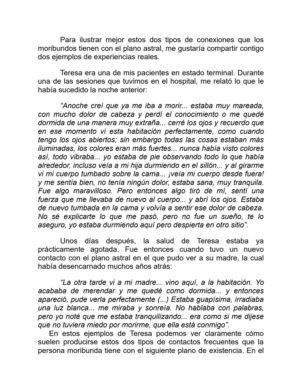 Para ilustrar mejor estos dos tipos de conexiones que los
moribundos tienen con el plano astral, me gustaría compartir contigo
dos ejemplos de experiencias reales.
Teresa era una de mis pacientes en estado terminal. Durante
una de las sesiones que tuvimos en el hospital, me relató lo que le
había sucedido la noche anterior:
“Anoche creí que ya me iba a morir... estaba muy mareada,
con mucho dolor de cabeza y perdí el conocimiento o me quedé
dormida de una manera muy extraña... cerré los ojos y recuerdo que
en ese momento vi esta habitación perfectamente, como cuando
tengo los ojos abiertos; sin embargo todas las cosas estaban más
iluminadas, los colores eran más fuertes... nunca había visto colores
así, todo vibraba... yo estaba de pie observando todo lo que había
alrededor, incluso veía a mi hija durmiendo en el sillón... y al girarme
vi mi cuerpo tumbado sobre la cama... ¡veía mi cuerpo desde fuera!
y me sentía bien, no tenía ningún dolor, estaba sana, muy tranquila.
Fue algo maravilloso. Pero entonces algo tiró de mí, sentí una
fuerza que me llevaba de nuevo al cuerpo... y abrí los ojos. Estaba
de nuevo tumbada en la cama y volvía a sentir ese dolor de cabeza.
No sé explicarte lo que me pasó, pero no fue un sueño, te lo
aseguro, yo estaba durmiendo aquí pero despierta en otro sitio”.
Unos días después, la salud de Teresa estaba ya
prácticamente agotada. Fue entonces cuando tuvo un nuevo
contacto con el plano astral en el que pudo ver a su madre, la cual
había desencarnado muchos años atrás: 
“La otra tarde vi a mi madre... vino aquí, a la habitación. Yo
acababa de merendar y me quedé como dormida... y entonces
apareció, pude verla perfectamente (...) Estaba guapísima, irradiaba
una luz blanca... me miraba y sonreía. No hablaba con palabras,
pero yo noté que me estaba tranquilizando... era como si me dijese
que no tuviera miedo por morirme, que ella está conmigo”.
En estos ejemplos de Teresa podemos ver claramente cómo
suelen producirse estos dos tipos de contactos frecuentes que la
persona moribunda tiene con el siguiente plano de existencia. En el
