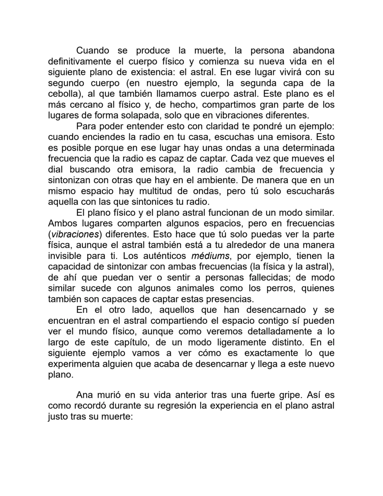 Cuando se produce la muerte, la persona abandona
definitivamente el cuerpo físico y comienza su nueva vida en el
siguiente plano de existencia: el astral. En ese lugar vivirá con su
segundo cuerpo (en nuestro ejemplo, la segunda capa de la
cebolla), al que también llamamos cuerpo astral. Este plano es el
más cercano al físico y, de hecho, compartimos gran parte de los
lugares de forma solapada, solo que en vibraciones diferentes.
Para poder entender esto con claridad te pondré un ejemplo:
cuando enciendes la radio en tu casa, escuchas una emisora. Esto
es posible porque en ese lugar hay unas ondas a una determinada
frecuencia que la radio es capaz de captar. Cada vez que mueves el
dial buscando otra emisora, la radio cambia de frecuencia y
sintonizan con otras que hay en el ambiente. De manera que en un
mismo espacio hay multitud de ondas, pero tú solo escucharás
aquella con las que sintonices tu radio.
El plano físico y el plano astral funcionan de un modo similar.
Ambos lugares comparten algunos espacios, pero en frecuencias
(vibraciones) diferentes. Esto hace que tú solo puedas ver la parte
física, aunque el astral también está a tu alrededor de una manera
invisible para ti. Los auténticos médiums, por ejemplo, tienen la
capacidad de sintonizar con ambas frecuencias (la física y la astral),
de ahí que puedan ver o sentir a personas fallecidas; de modo
similar sucede con algunos animales como los perros, quienes
también son capaces de captar estas presencias.
En el otro lado, aquellos que han desencarnado y se
encuentran en el astral compartiendo el espacio contigo sí pueden
ver el mundo físico, aunque como veremos detalladamente a lo
largo de este capítulo, de un modo ligeramente distinto. En el
siguiente ejemplo vamos a ver cómo es exactamente lo que
experimenta alguien que acaba de desencarnar y llega a este nuevo
plano.
Ana murió en su vida anterior tras una fuerte gripe. Así es
como recordó durante su regresión la experiencia en el plano astral
justo tras su muerte: