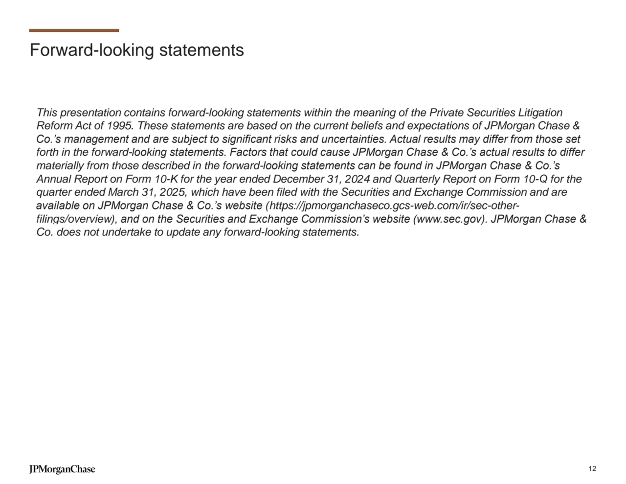 Forward-looking statements
This presentation contains forward-looking statements within the meaning of the Private Securities Litigation 
Reform Act of 1995. These statements are based on the current beliefs and expectations of JPMorgan Chase & 
Co.’s management and are subject to significant risks and uncertainties. Actual results may differ from those set 
forth in the forward-looking statements. Factors that could cause JPMorgan Chase & Co.’s actual results to differ 
materially from those described in the forward-looking statements can be found in JPMorgan Chase & Co.’s 
Annual Report on Form 10-K for the year ended December 31, 2024 and Quarterly Report on Form 10-Q for the 
quarter ended March 31, 2025, which have been filed with the Securities and Exchange Commission and are 
available on JPMorgan Chase & Co.’s website (https://jpmorganchaseco.gcs-web.com/ir/sec-otherfilings/overview), and on the Securities and Exchange Commission’s website (www.sec.gov). JPMorgan Chase & 
Co. does not undertake to update any forward-looking statements.
12