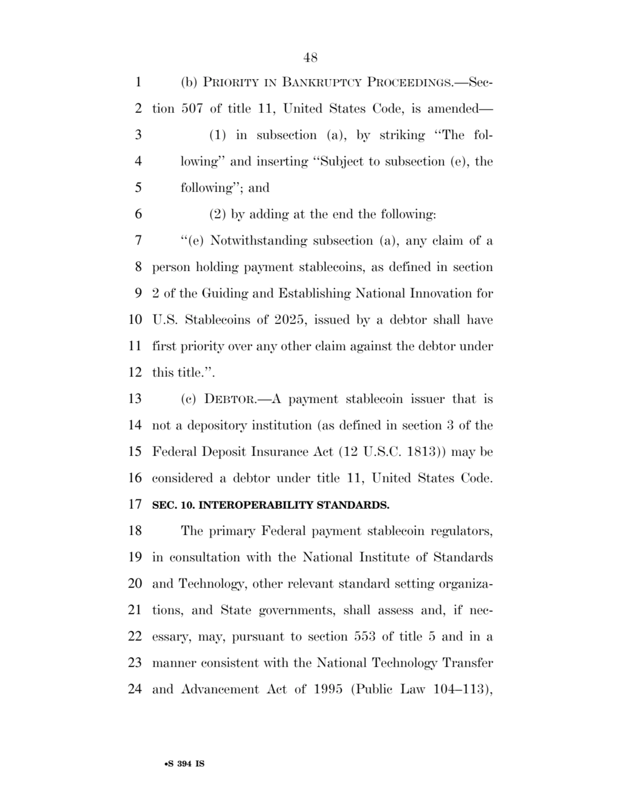 48 
•S 394 IS
1 (b) PRIORITY IN BANKRUPTCY PROCEEDINGS.—Sec2 tion 507 of title 11, United States Code, is amended— 
3 (1) in subsection (a), by striking ‘‘The fol4 lowing’’ and inserting ‘‘Subject to subsection (e), the 
5 following’’; and 
6 (2) by adding at the end the following: 
7 ‘‘(e) Notwithstanding subsection (a), any claim of a 
8 person holding payment stablecoins, as defined in section 
9 2 of the Guiding and Establishing National Innovation for 
10 U.S. Stablecoins of 2025, issued by a debtor shall have 
11 first priority over any other claim against the debtor under 
12 this title.’’. 
13 (c) DEBTOR.—A payment stablecoin issuer that is 
14 not a depository institution (as defined in section 3 of the 
15 Federal Deposit Insurance Act (12 U.S.C. 1813)) may be 
16 considered a debtor under title 11, United States Code. 
17 SEC. 10. INTEROPERABILITY STANDARDS. 
18 The primary Federal payment stablecoin regulators, 
19 in consultation with the National Institute of Standards 
20 and Technology, other relevant standard setting organiza21 tions, and State governments, shall assess and, if nec22 essary, may, pursuant to section 553 of title 5 and in a 
23 manner consistent with the National Technology Transfer 
24 and Advancement Act of 1995 (Public Law 104–113), 
VerDate Sep 11 2014 17:41 Mar 05, 2025 Jkt 059200 PO 00000 Frm 00048 Fmt 6652 Sfmt 6201 E:\BILLS\S394.IS S394
ssavage on LAPJG3WLY3PROD with BILLS