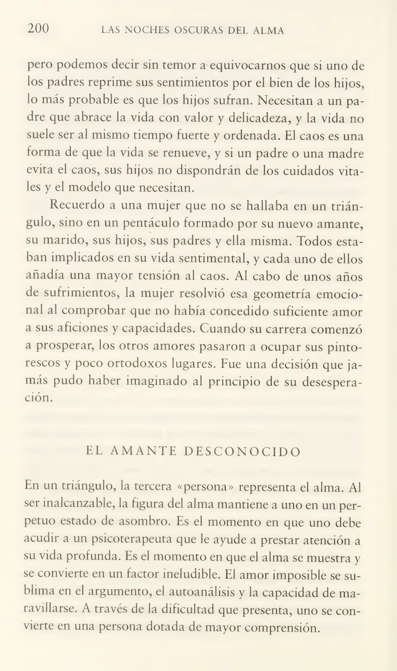 200 LAS NOCHES OSCURAS DEL ALMA
pero podemos decir sin temor a equivocarnos que si uno de
los padres reprime sus sentimientos por el bien de los hijos,
lo más probable es que los hijos sufran. Necesitan a un pa¬
dre que abrace la vida con valor y delicadeza, y la vida no
suele ser al mismo tiempo fuerte y ordenada. El caos es una
forma de que la vida se renueve, y si un padre o una madre
evita el caos, sus hijos no dispondrán de los cuidados vita¬
les y el modelo que necesitan.
Recuerdo a una mujer que no se hallaba en un trián¬
gulo, sino en un pentáculo formado por su nuevo amante,
su marido, sus hijos, sus padres y ella misma. Todos esta¬
ban implicados en su vida sentimental, y cada uno de ellos
añadía una mayor tensión al caos. Al cabo de unos años
de sufrimientos, la mujer resolvió esa geometría emocio¬
nal al comprobar que no había concedido suficiente amor
a sus aficiones y capacidades. Cuando su carrera comenzó
a prosperar, los otros amores pasaron a ocupar sus pinto¬
rescos y poco ortodoxos lugares. Fue una decisión que ja¬
más pudo haber imaginado al principio de su desespera¬
ción.
EL AMANTE DESCONOCIDO
En un triángulo, la tercera «persona» representa el alma. Al
ser inalcanzable, la figura del alma mantiene a uno en un per¬
petuo estado de asombro. Es el momento en que uno debe
acudir a un psicoterapeuta que le ayude a prestar atención a
su vida profunda. Es el momento en que el alma se muestra y
se convierte en un factor ineludible. El amor imposible se su¬
blima en el argumento, el autoanálisis y la capacidad de ma¬
ravillarse. A través de la dificultad que presenta, uno se con¬
vierte en una persona dotada de mayor comprensión.
