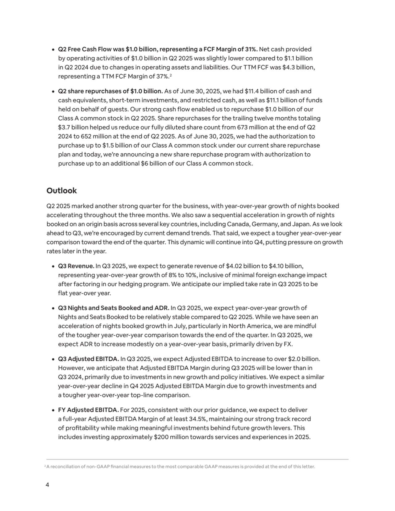 4
¦ Q2 Free Cash Flow was $1.0 billion, representing a FCF Margin of 31%. Net cash provided 
by operating activities of $1.0 billion in Q2 2025 was slightly lower compared to $1.1 billion 
in Q2 2024 due to changes in operating assets and liabilities. Our TTM FCF was $4.3 billion, 
representing a TTM FCF Margin of 37%.2
¦ Q2 share repurchases of $1.0 billion. As of June 30, 2025, we had $11.4 billion of cash and 
cash equivalents, short-term investments, and restricted cash, as well as $11.1 billion of funds 
held on behalf of guests. Our strong cash flow enabled us to repurchase $1.0 billion of our 
Class A common stock in Q2 2025. Share repurchases for the trailing twelve months totaling 
$3.7 billion helped us reduce our fully diluted share count from 673 million at the end of Q2 
2024 to 652 million at the end of Q2 2025. As of June 30, 2025, we had the authorization to 
purchase up to $1.5 billion of our Class A common stock under our current share repurchase 
plan and today, we’re announcing a new share repurchase program with authorization to 
purchase up to an additional $6 billion of our Class A common stock.
Outlook
Q2 2025 marked another strong quarter for the business, with year-over-year growth of nights booked 
accelerating throughout the three months. We also saw a sequential acceleration in growth of nights 
booked on an origin basis across several key countries, including Canada, Germany, and Japan. As we look 
ahead to Q3, we’re encouraged by current demand trends. That said, we expect a tougher year-over-year 
comparison toward the end of the quarter. This dynamic will continue into Q4, putting pressure on growth 
rates later in the year.
¦ Q3 Revenue. In Q3 2025, we expect to generate revenue of $4.02 billion to $4.10 billion, 
representing year-over-year growth of 8% to 10%, inclusive of minimal foreign exchange impact 
after factoring in our hedging program. We anticipate our implied take rate in Q3 2025 to be 
flat year-over year. 
¦ Q3 Nights and Seats Booked and ADR. In Q3 2025, we expect year-over-year growth of 
Nights and Seats Booked to be relatively stable compared to Q2 2025. While we have seen an 
acceleration of nights booked growth in July, particularly in North America, we are mindful 
of the tougher year-over-year comparison towards the end of the quarter. In Q3 2025, we 
expect ADR to increase modestly on a year-over-year basis, primarily driven by FX. 
¦ Q3 Adjusted EBITDA. In Q3 2025, we expect Adjusted EBITDA to increase to over $2.0 billion. 
However, we anticipate that Adjusted EBITDA Margin during Q3 2025 will be lower than in 
Q3 2024, primarily due to investments in new growth and policy initiatives. We expect a similar 
year-over-year decline in Q4 2025 Adjusted EBITDA Margin due to growth investments and 
a tougher year-over-year top-line comparison.
¦ FY Adjusted EBITDA. For 2025, consistent with our prior guidance, we expect to deliver 
a full-year Adjusted EBITDA Margin of at least 34.5%, maintaining our strong track record 
of profitability while making meaningful investments behind future growth levers. This 
includes investing approximately $200 million towards services and experiences in 2025.
2A reconciliation of non-GAAP financial measures to the most comparable GAAP measures is provided at the end of this letter.