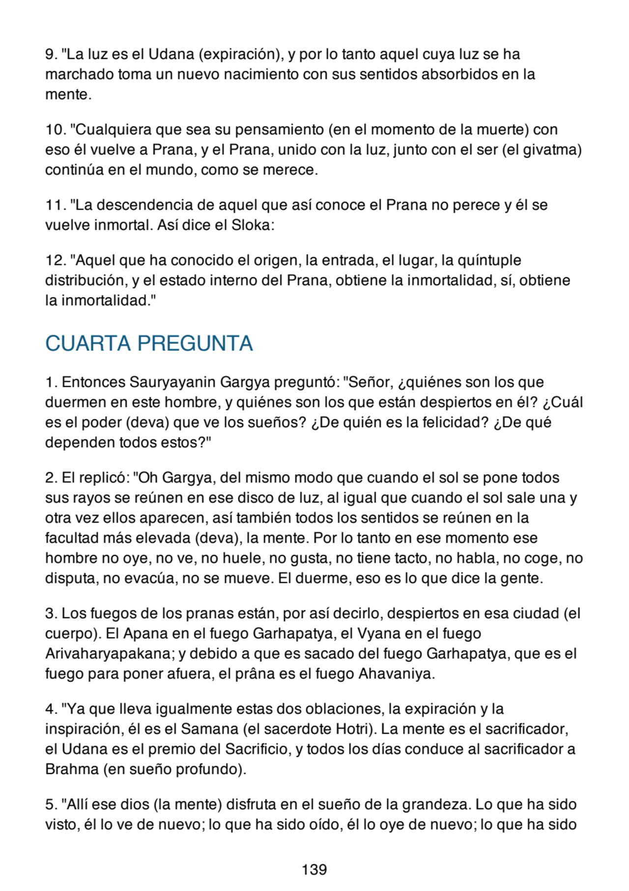 9. "La luz es el Udana (expiración), y por lo tanto aquel cuya luz se ha
marchado toma un nuevo nacimiento con sus sentidos absorbidos en la
mente.
10. "Cualquiera que sea su pensamiento (en el momento de la muerte) con
eso él vuelve a Prana, y el Prana, unido con la luz, junto con el ser (el givatma)
continúa en el mundo, como se merece.
11. "La descendencia de aquel que así conoce el Prana no perece y él se
vuelve inmortal. Así dice el Sloka:
12. "Aquel que ha conocido el origen, la entrada, el lugar, la quíntuple
distribución, y el estado interno del Prana, obtiene la inmortalidad, sí, obtiene
la inmortalidad."
CUARTA PREGUNTA
1. Entonces Sauryayanin Gargya preguntó: "Señor, ¿quiénes son los que
duermen en este hombre, y quiénes son los que están despiertos en él? ¿Cuál
es el poder (deva) que ve los sueños? ¿De quién es la felicidad? ¿De qué
dependen todos estos?"
2. El replicó: "Oh Gargya, del mismo modo que cuando el sol se pone todos
sus rayos se reúnen en ese disco de luz, al igual que cuando el sol sale una y
otra vez ellos aparecen, así también todos los sentidos se reúnen en la
facultad más elevada (deva), la mente. Por lo tanto en ese momento ese
hombre no oye, no ve, no huele, no gusta, no tiene tacto, no habla, no coge, no
disputa, no evacúa, no se mueve. El duerme, eso es lo que dice la gente.
3. Los fuegos de los pranas están, por así decirlo, despiertos en esa ciudad (el
cuerpo). El Apana en el fuego Garhapatya, el Vyana en el fuego
Arivaharyapakana; y debido a que es sacado del fuego Garhapatya, que es el
fuego para poner afuera, el prâna es el fuego Ahavaniya.
4. "Ya que lleva igualmente estas dos oblaciones, la expiración y la
inspiración, él es el Samana (el sacerdote Hotri). La mente es el sacrificador,
el Udana es el premio del Sacrificio, y todos los días conduce al sacrificador a
Brahma (en sueño profundo).
5. "Allí ese dios (la mente) disfruta en el sueño de la grandeza. Lo que ha sido
visto, él lo ve de nuevo; lo que ha sido oído, él lo oye de nuevo; lo que ha sido
139