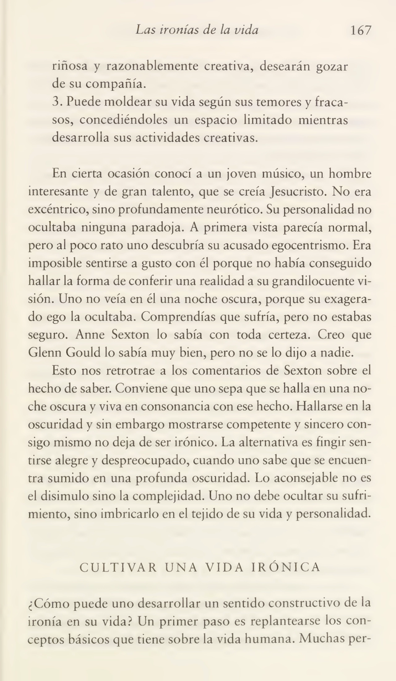 Las ironías de la vida 167
riñosa y razonablemente creativa, desearán gozar
de su compañía.
3. Puede moldear su vida según sus temores y fraca¬
sos, concediéndoles un espacio limitado mientras
desarrolla sus actividades creativas.
En cierta ocasión conocí a un joven músico, un hombre
interesante y de gran talento, que se creía Jesucristo. No era
excéntrico, sino profundamente neurótico. Su personalidad no
ocultaba ninguna paradoja. A primera vista parecía normal,
pero al poco rato uno descubría su acusado egocentrismo. Era
imposible sentirse a gusto con él porque no había conseguido
hallar la forma de conferir una realidad a su grandilocuente vi¬
sión. Uno no veía en él una noche oscura, porque su exagera¬
do ego la ocultaba. Comprendías que sufría, pero no estabas
seguro. Anne Sexton lo sabía con toda certeza. Creo que
Glenn Gould lo sabía muy bien, pero no se lo dijo a nadie.
Esto nos retrotrae a los comentarios de Sexton sobre el
hecho de saber. Conviene que uno sepa que se halla en una no¬
che oscura y viva en consonancia con ese hecho. Elallarse en la
oscuridad y sin embargo mostrarse competente y sincero con¬
sigo mismo no deja de ser irónico. La alternativa es fingir sen¬
tirse alegre y despreocupado, cuando uno sabe que se encuen¬
tra sumido en una profunda oscuridad. Lo aconsejable no es
el disimulo sino la complejidad. Uno no debe ocultar su sufri¬
miento, sino imbricarlo en el tejido de su vida y personalidad.
CULTIVAR UNA VIDA IRÓNICA
¿Cómo puede uno desarrollar un sentido constructivo de la
ironía en su vida? Un primer paso es replantearse los con¬
ceptos básicos que tiene sobre la vida humana. Muchas per-