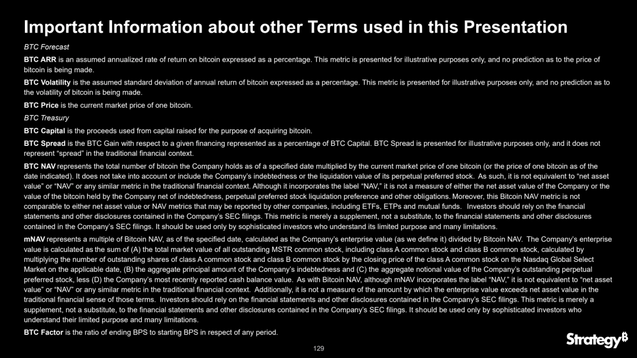 129
Important Information about other Terms used in this Presentation
BTC Forecast
BTC ARR is an assumed annualized rate of return on bitcoin expressed as a percentage. This metric is presented for illustrative purposes only, and no prediction as to the price of 
bitcoin is being made.
BTC Volatility is the assumed standard deviation of annual return of bitcoin expressed as a percentage. This metric is presented for illustrative purposes only, and no prediction as to 
the volatility of bitcoin is being made.
BTC Price is the current market price of one bitcoin.
BTC Treasury
BTC Capital is the proceeds used from capital raised for the purpose of acquiring bitcoin.
BTC Spread is the BTC Gain with respect to a given financing represented as a percentage of BTC Capital. BTC Spread is presented for illustrative purposes only, and it does not 
represent “spread” in the traditional financial context.
BTC NAV represents the total number of bitcoin the Company holds as of a specified date multiplied by the current market price of one bitcoin (or the price of one bitcoin as of the 
date indicated). It does not take into account or include the Company’s indebtedness or the liquidation value of its perpetual preferred stock. As such, it is not equivalent to “net asset 
value” or “NAV” or any similar metric in the traditional financial context. Although it incorporates the label “NAV,” it is not a measure of either the net asset value of the Company or the 
value of the bitcoin held by the Company net of indebtedness, perpetual preferred stock liquidation preference and other obligations. Moreover, this Bitcoin NAV metric is not 
comparable to either net asset value or NAV metrics that may be reported by other companies, including ETFs, ETPs and mutual funds. Investors should rely on the financial 
statements and other disclosures contained in the Company’s SEC filings. This metric is merely a supplement, not a substitute, to the financial statements and other disclosures 
contained in the Company’s SEC filings. It should be used only by sophisticated investors who understand its limited purpose and many limitations.
mNAV represents a multiple of Bitcoin NAV, as of the specified date, calculated as the Company’s enterprise value (as we define it) divided by Bitcoin NAV. The Company’s enterprise 
value is calculated as the sum of (A) the total market value of all outstanding MSTR common stock, including class A common stock and class B common stock, calculated by 
multiplying the number of outstanding shares of class A common stock and class B common stock by the closing price of the class A common stock on the Nasdaq Global Select 
Market on the applicable date, (B) the aggregate principal amount of the Company’s indebtedness and (C) the aggregate notional value of the Company’s outstanding perpetual 
preferred stock, less (D) the Company’s most recently reported cash balance value. As with Bitcoin NAV, although mNAV incorporates the label “NAV,” it is not equivalent to “net asset 
value” or “NAV” or any similar metric in the traditional financial context. Additionally, it is not a measure of the amount by which the enterprise value exceeds net asset value in the 
traditional financial sense of those terms. Investors should rely on the financial statements and other disclosures contained in the Company’s SEC filings. This metric is merely a 
supplement, not a substitute, to the financial statements and other disclosures contained in the Company’s SEC filings. It should be used only by sophisticated investors who 
understand their limited purpose and many limitations.
BTC Factor is the ratio of ending BPS to starting BPS in respect of any period.