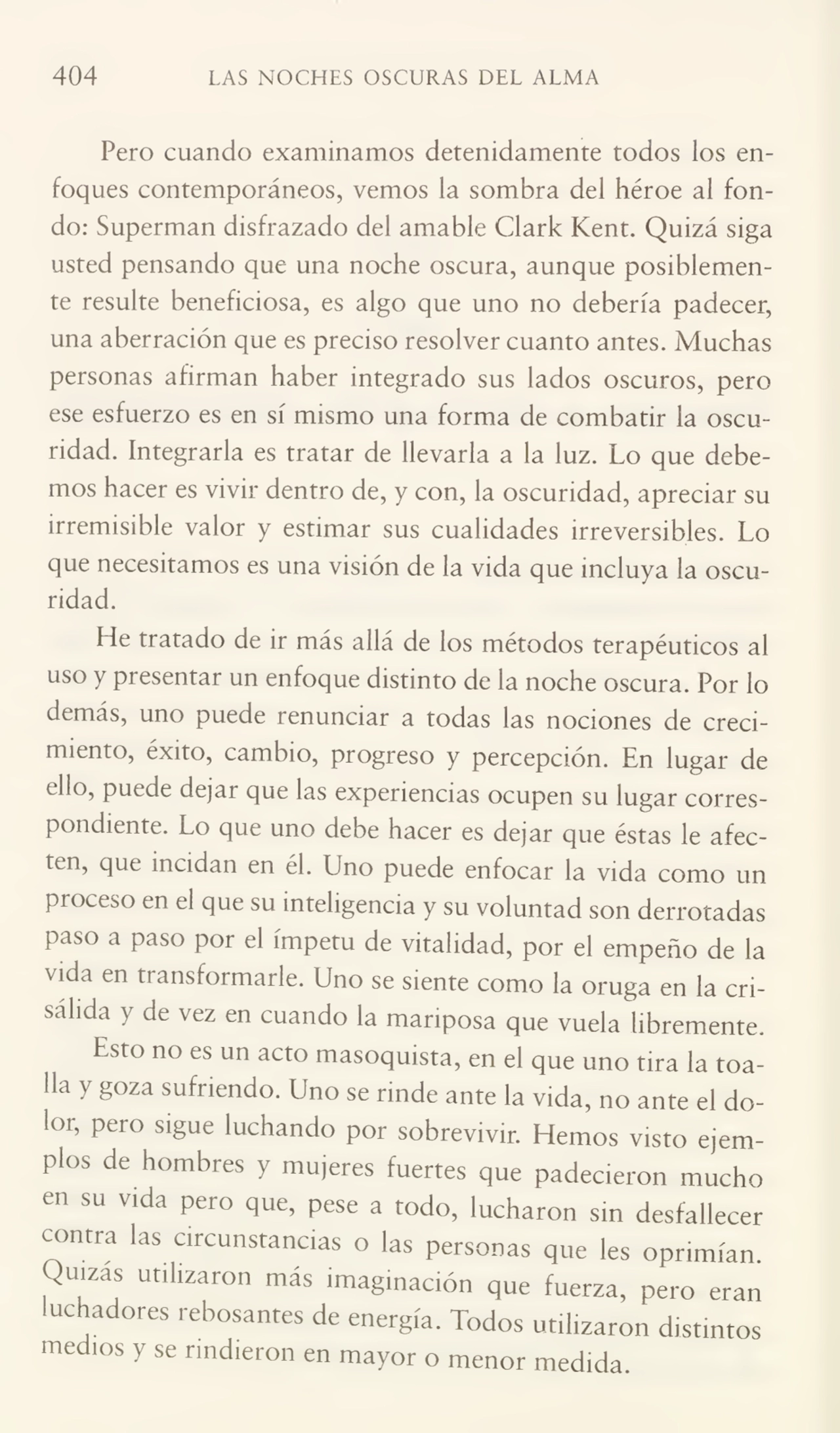 404 LAS NOCHES OSCURAS DEL ALMA
Pero cuando examinamos detenidamente todos los en¬
foques contemporáneos, vemos la sombra del héroe al fon¬
do: Superman disfrazado del amable Clark Kent. Quizá siga
usted pensando que una noche oscura, aunque posiblemen¬
te resulte beneficiosa, es algo que uno no debería padecer,
una aberración que es preciso resolver cuanto antes. Muchas
personas afirman haber integrado sus lados oscuros, pero
ese esfuerzo es en sí mismo una forma de combatir la oscu¬
ridad. Integrarla es tratar de llevarla a la luz. Lo que debe¬
mos hacer es vivir dentro de, y con, la oscuridad, apreciar su
irremisible valor y estimar sus cualidades irreversibles. Lo
que necesitamos es una visión de la vida que incluya la oscu¬
ridad.
He tratado de ir más allá de los métodos terapéuticos al
uso y presentar un enfoque distinto de la noche oscura. Por lo
demás, uno puede renunciar a todas las nociones de creci¬
miento, éxito, cambio, progreso y percepción. En lugar de
ello, puede dejar que las experiencias ocupen su lugar corres¬
pondiente. Lo que uno debe hacer es dejar que éstas le afec¬
ten, que incidan en él. Lino puede enfocar la vida como un
proceso en el que su inteligencia y su voluntad son derrotadas
Paso a Paso Por el ímpetu de vitalidad, por el empeño de la
vida en transformarle. Uno se siente como la oruga en la cri¬
sálida y de vez en cuando la mariposa que vuela libremente.
Esto no es un acto masoquista, en el que uno tira la toa¬
lla y goza sufriendo. Uno se rinde ante la vida, no ante el do¬
lor, pero sigue luchando por sobrevivir. Hemos visto ejem¬
plos de hombres y mujeres fuertes que padecieron mucho
en su vida pero que, pese a todo, lucharon sin desfallecer
contra las circunstancias o las personas que les oprimían
Quizas utilizaron más imaginación que fuerza, pero eran
luchadores rebosantes de energía. Todos utilizaron distintos
medios y se rindieron en mayor o menor medida.