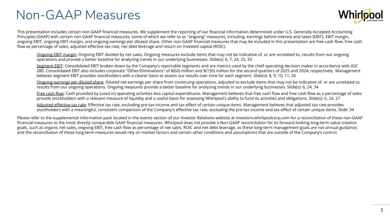 Whirlpool Corporation Confidential
Non-GAAP Measures
3
This presentation includes certain non-GAAP financial measures. We supplement the reporting of our financial information determined under U.S. Generally Accepted Accounting
Principles (GAAP) with certain non-GAAP financial measures, some of which we refer to as "ongoing" measures, including: earnings before interest and taxes (EBIT), EBIT margin, 
ongoing EBIT, ongoing EBIT margin, and ongoing earnings per diluted share. Other non-GAAP financial measures that may be included in this presentation are free cash flow, free cash 
flow as percentage of sales, adjusted effective tax rate, net debt leverage and return on invested capital (ROIC).
Ongoing EBIT margin: Ongoing EBIT divided by net sales. Ongoing measures exclude items that may not be indicative of, or are unrelated to, results from our ongoing 
operations and provide a better baseline for analyzing trends in our underlying businesses. Slide(s): 6, 7, 24, 25, 33
Segment EBIT: Consolidated EBIT broken down by the Company's reportable segments and are metrics used by the chief operating decision maker in accordance with ASC 
280. Consolidated EBIT also includes corporate "Other/Eliminations" of $(60) million and $(150) million for the second quarters of 2025 and 2024, respectively. Management 
believes segment EBIT provides stockholders with a clearer basis to assess our results over time for each segment. Slide(s): 8, 9, 10, 11, 26
Ongoing earnings per diluted share: Diluted net earnings per share from continuing operations, adjusted to exclude items that may not be indicative of, or are unrelated to, 
results from our ongoing operations. Ongoing measures provide a better baseline for analyzing trends in our underlying businesses. Slide(s): 6, 24, 34
Free cash flow: Cash provided by (used in) operating activities less capital expenditures. Management believes that free cash flow and free cash flow as a percentage of sales 
provide stockholders with a relevant measure of liquidity and a useful basis for assessing Whirlpool's ability to fund its activities and obligations. Slide(s): 6, 24, 27
Adjusted effective tax rate: Effective tax rate, excluding pre-tax income and tax effect of certain unique items. Management believes that adjusted tax rate provides 
stockholders with a meaningful, consistent comparison of the Company's effective tax rate, excluding the pre-tax income and tax effect of certain unique items. Slide: 34
Please refer to the supplemental information pack located in the events section of our Investor Relations website at investors.whirlpoolcorp.com for a reconciliation of these non-GAAP 
financial measures to the most directly comparable GAAP financial measures. Whirlpool does not provide a Non-GAAP reconciliation for its forward-looking long-term value creation 
goals, such as organic net sales, ongoing EBIT, free cash flow as percentage of net sales, ROIC and net debt leverage, as these long-term management goals are not annual guidance, 
and the reconciliation of these long-term measures would rely on market factors and certain other conditions and assumptions that are outside of the Company’s control. 