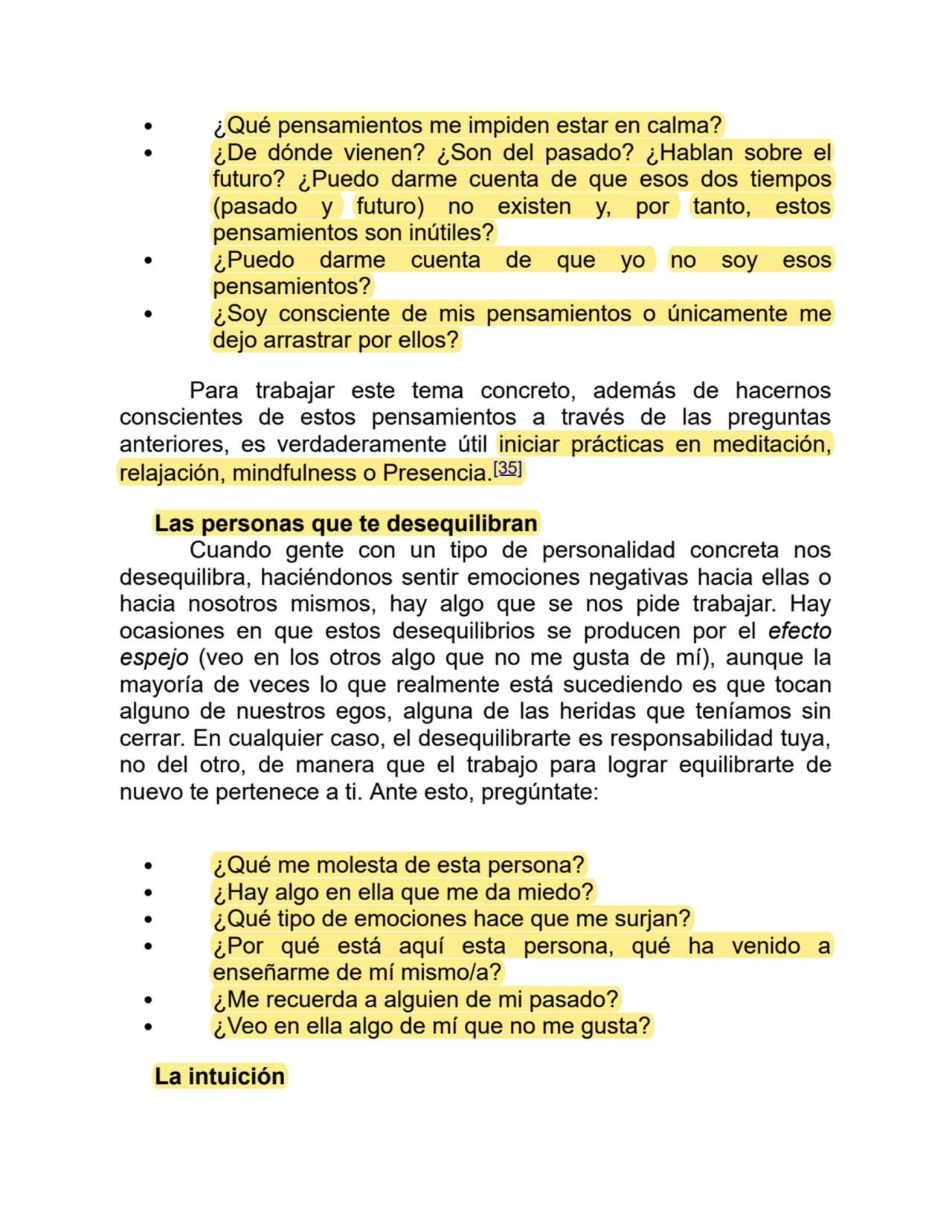 ¿Qué pensamientos me impiden estar en calma?
¿De dónde vienen? ¿Son del pasado? ¿Hablan sobre el
futuro? ¿Puedo darme cuenta de que esos dos tiempos
(pasado y futuro) no existen y, por tanto, estos
pensamientos son inútiles?
¿Puedo darme cuenta de que yo no soy esos
pensamientos?
¿Soy consciente de mis pensamientos o únicamente me
dejo arrastrar por ellos?
Para trabajar este tema concreto, además de hacernos
conscientes de estos pensamientos a través de las preguntas
anteriores, es verdaderamente útil iniciar prácticas en meditación,
relajación, mindfulness o Presencia.[35]
Las personas que te desequilibran
Cuando gente con un tipo de personalidad concreta nos
desequilibra, haciéndonos sentir emociones negativas hacia ellas o
hacia nosotros mismos, hay algo que se nos pide trabajar. Hay
ocasiones en que estos desequilibrios se producen por el efecto
espejo (veo en los otros algo que no me gusta de mí), aunque la
mayoría de veces lo que realmente está sucediendo es que tocan
alguno de nuestros egos, alguna de las heridas que teníamos sin
cerrar. En cualquier caso, el desequilibrarte es responsabilidad tuya,
no del otro, de manera que el trabajo para lograr equilibrarte de
nuevo te pertenece a ti. Ante esto, pregúntate:
¿Qué me molesta de esta persona?
¿Hay algo en ella que me da miedo?
¿Qué tipo de emociones hace que me surjan?
¿Por qué está aquí esta persona, qué ha venido a
enseñarme de mí mismo/a?
¿Me recuerda a alguien de mi pasado?
¿Veo en ella algo de mí que no me gusta?
La intuición