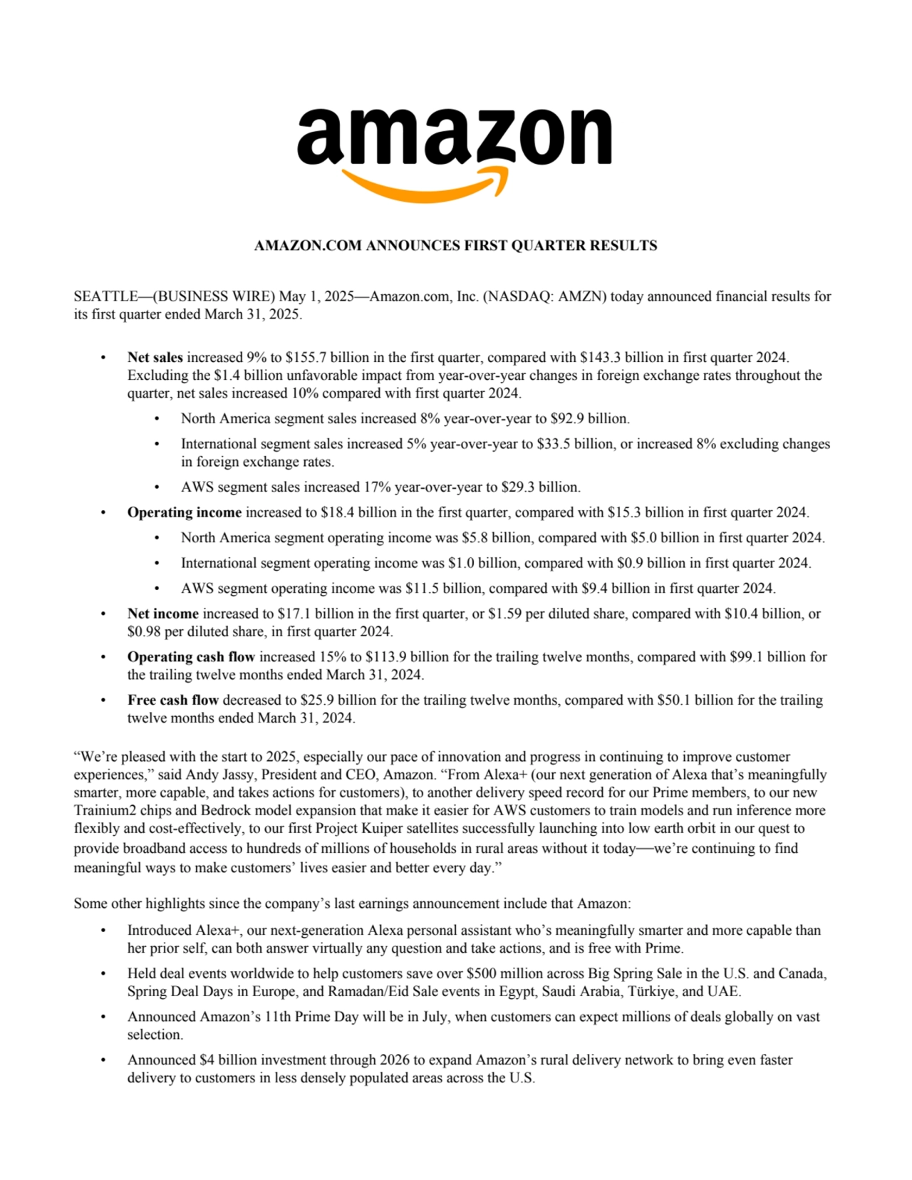 AMAZON.COM ANNOUNCES FIRST QUARTER RESULTS
SEATTLE—(BUSINESS WIRE) May 1, 2025—Amazon.com, Inc. (NASDAQ: AMZN) today announced financial results for 
its first quarter ended March 31, 2025. 
• Net sales increased 9% to $155.7 billion in the first quarter, compared with $143.3 billion in first quarter 2024.
Excluding the $1.4 billion unfavorable impact from year-over-year changes in foreign exchange rates throughout the
quarter, net sales increased 10% compared with first quarter 2024.
• North America segment sales increased 8% year-over-year to $92.9 billion.
• International segment sales increased 5% year-over-year to $33.5 billion, or increased 8% excluding changes
in foreign exchange rates.
• AWS segment sales increased 17% year-over-year to $29.3 billion.
• Operating income increased to $18.4 billion in the first quarter, compared with $15.3 billion in first quarter 2024.
• North America segment operating income was $5.8 billion, compared with $5.0 billion in first quarter 2024.
• International segment operating income was $1.0 billion, compared with $0.9 billion in first quarter 2024.
• AWS segment operating income was $11.5 billion, compared with $9.4 billion in first quarter 2024.
• Net income increased to $17.1 billion in the first quarter, or $1.59 per diluted share, compared with $10.4 billion, or
$0.98 per diluted share, in first quarter 2024.
• Operating cash flow increased 15% to $113.9 billion for the trailing twelve months, compared with $99.1 billion for
the trailing twelve months ended March 31, 2024.
• Free cash flow decreased to $25.9 billion for the trailing twelve months, compared with $50.1 billion for the trailing
twelve months ended March 31, 2024.
“We’re pleased with the start to 2025, especially our pace of innovation and progress in continuing to improve customer 
experiences,” said Andy Jassy, President and CEO, Amazon. “From Alexa+ (our next generation of Alexa that’s meaningfully 
smarter, more capable, and takes actions for customers), to another delivery speed record for our Prime members, to our new 
Trainium2 chips and Bedrock model expansion that make it easier for AWS customers to train models and run inference more 
flexibly and cost-effectively, to our first Project Kuiper satellites successfully launching into low earth orbit in our quest to 
provide broadband access to hundreds of millions of households in rural areas without it today—we’re continuing to find 
meaningful ways to make customers’ lives easier and better every day.”
Some other highlights since the company’s last earnings announcement include that Amazon:
• Introduced Alexa+, our next-generation Alexa personal assistant who’s meaningfully smarter and more capable than
her prior self, can both answer virtually any question and take actions, and is free with Prime.
• Held deal events worldwide to help customers save over $500 million across Big Spring Sale in the U.S. and Canada,
Spring Deal Days in Europe, and Ramadan/Eid Sale events in Egypt, Saudi Arabia, Türkiye, and UAE.
• Announced Amazon’s 11th Prime Day will be in July, when customers can expect millions of deals globally on vast
selection.
• Announced $4 billion investment through 2026 to expand Amazon’s rural delivery network to bring even faster
delivery to customers in less densely populated areas across the U.S.