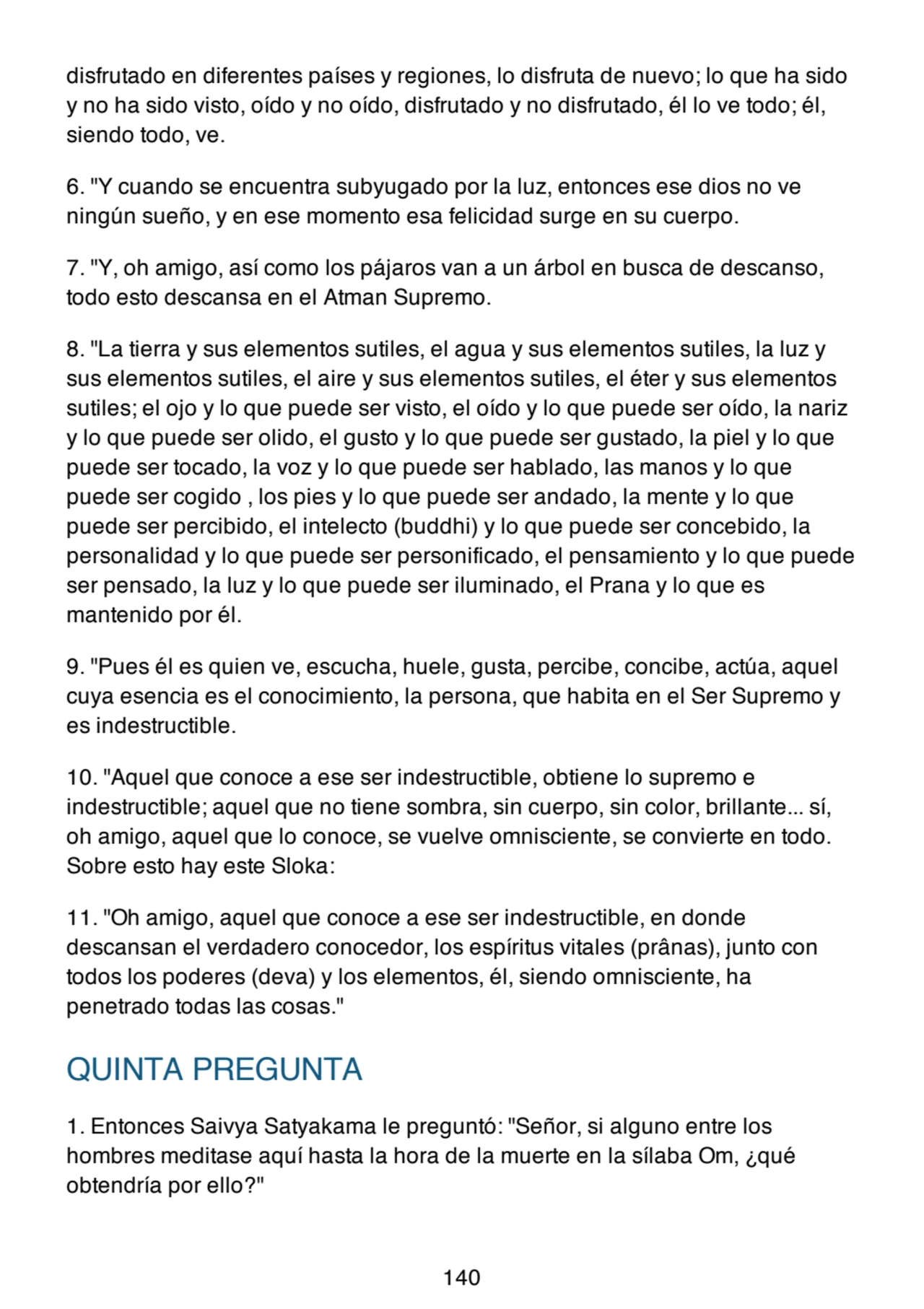 disfrutado en diferentes países y regiones, lo disfruta de nuevo; lo que ha sido
y no ha sido visto, oído y no oído, disfrutado y no disfrutado, él lo ve todo; él,
siendo todo, ve.
6. "Y cuando se encuentra subyugado por la luz, entonces ese dios no ve
ningún sueño, y en ese momento esa felicidad surge en su cuerpo.
7. "Y, oh amigo, así como los pájaros van a un árbol en busca de descanso,
todo esto descansa en el Atman Supremo.
8. "La tierra y sus elementos sutiles, el agua y sus elementos sutiles, la luz y
sus elementos sutiles, el aire y sus elementos sutiles, el éter y sus elementos
sutiles; el ojo y lo que puede ser visto, el oído y lo que puede ser oído, la nariz
y lo que puede ser olido, el gusto y lo que puede ser gustado, la piel y lo que
puede ser tocado, la voz y lo que puede ser hablado, las manos y lo que
puede ser cogido , los pies y lo que puede ser andado, la mente y lo que
puede ser percibido, el intelecto (buddhi) y lo que puede ser concebido, la
personalidad y lo que puede ser personificado, el pensamiento y lo que puede
ser pensado, la luz y lo que puede ser iluminado, el Prana y lo que es
mantenido por él.
9. "Pues él es quien ve, escucha, huele, gusta, percibe, concibe, actúa, aquel
cuya esencia es el conocimiento, la persona, que habita en el Ser Supremo y
es indestructible.
10. "Aquel que conoce a ese ser indestructible, obtiene lo supremo e
indestructible; aquel que no tiene sombra, sin cuerpo, sin color, brillante... sí,
oh amigo, aquel que lo conoce, se vuelve omnisciente, se convierte en todo.
Sobre esto hay este Sloka:
11. "Oh amigo, aquel que conoce a ese ser indestructible, en donde
descansan el verdadero conocedor, los espíritus vitales (prânas), junto con
todos los poderes (deva) y los elementos, él, siendo omnisciente, ha
penetrado todas las cosas."
QUINTA PREGUNTA
1. Entonces Saivya Satyakama le preguntó: "Señor, si alguno entre los
hombres meditase aquí hasta la hora de la muerte en la sílaba Om, ¿qué
obtendría por ello?"
140