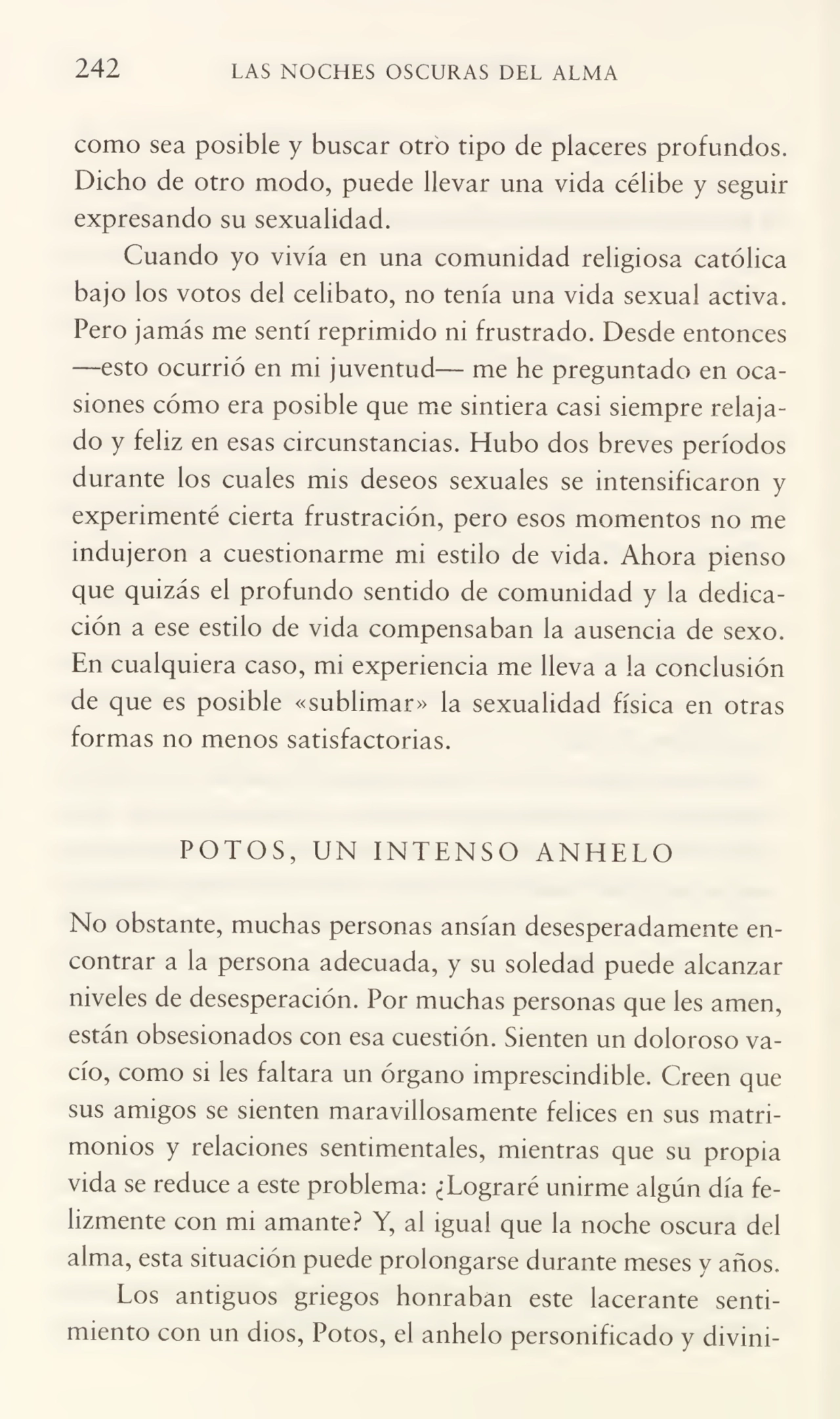 242 LAS NOCHES OSCURAS DEL ALMA
como sea posible y buscar otro tipo de placeres profundos.
Dicho de otro modo, puede llevar una vida célibe y seguir
expresando su sexualidad.
Cuando yo vivía en una comunidad religiosa católica
bajo los votos del celibato, no tenía una vida sexual activa.
Pero jamás me sentí reprimido ni frustrado. Desde entonces
—esto ocurrió en mi juventud— me he preguntado en oca¬
siones cómo era posible que me sintiera casi siempre relaja¬
do y feliz en esas circunstancias. Hubo dos breves períodos
durante los cuales mis deseos sexuales se intensificaron y
experimenté cierta frustración, pero esos momentos no me
indujeron a cuestionarme mi estilo de vida. Ahora pienso
que quizás el profundo sentido de comunidad y la dedica¬
ción a ese estilo de vida compensaban la ausencia de sexo.
En cualquiera caso, mi experiencia me lleva a la conclusión
de que es posible «sublimar» la sexualidad física en otras
formas no menos satisfactorias.
POTOS, UN INTENSO ANHELO
No obstante, muchas personas ansian desesperadamente en¬
contrar a la persona adecuada, y su soledad puede alcanzar
niveles de desesperación. Por muchas personas que les amen,
están obsesionados con esa cuestión. Sienten un doloroso va¬
cío, como si les faltara un órgano imprescindible. Creen que
sus amigos se sienten maravillosamente felices en sus matri¬
monios y relaciones sentimentales, mientras que su propia
vida se reduce a este problema: ¿Lograré unirme algún día fe¬
lizmente con mi amante? Y, al igual que la noche oscura del
alma, esta situación puede prolongarse durante meses y años.
Los antiguos griegos honraban este lacerante senti¬
miento con un dios, Potos, el anhelo personificado y divini-