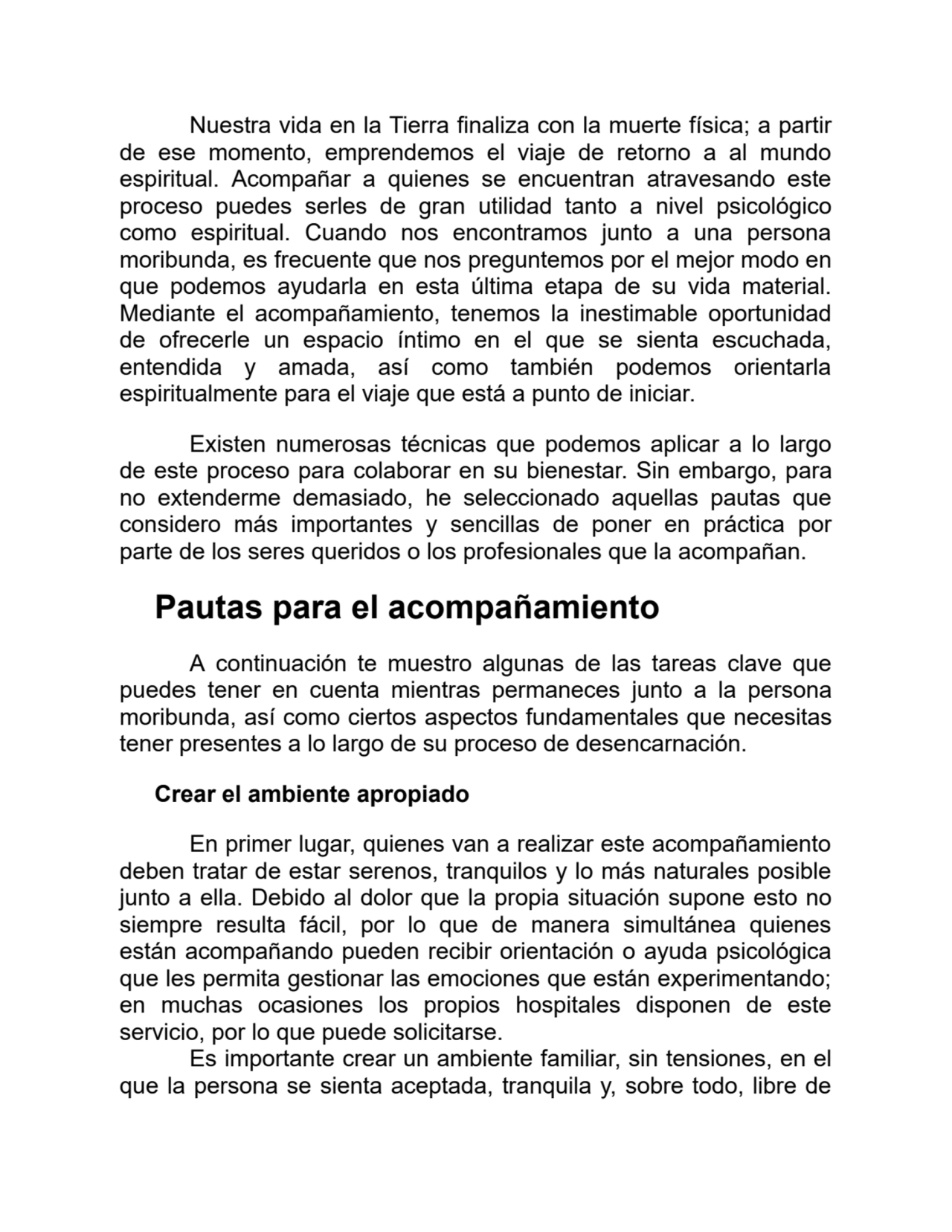 Nuestra vida en la Tierra finaliza con la muerte física; a partir
de ese momento, emprendemos el viaje de retorno a al mundo
espiritual. Acompañar a quienes se encuentran atravesando este
proceso puedes serles de gran utilidad tanto a nivel psicológico
como espiritual. Cuando nos encontramos junto a una persona
moribunda, es frecuente que nos preguntemos por el mejor modo en
que podemos ayudarla en esta última etapa de su vida material.
Mediante el acompañamiento, tenemos la inestimable oportunidad
de ofrecerle un espacio íntimo en el que se sienta escuchada,
entendida y amada, así como también podemos orientarla
espiritualmente para el viaje que está a punto de iniciar.
Existen numerosas técnicas que podemos aplicar a lo largo
de este proceso para colaborar en su bienestar. Sin embargo, para
no extenderme demasiado, he seleccionado aquellas pautas que
considero más importantes y sencillas de poner en práctica por
parte de los seres queridos o los profesionales que la acompañan.
Pautas para el acompañamiento
A continuación te muestro algunas de las tareas clave que
puedes tener en cuenta mientras permaneces junto a la persona
moribunda, así como ciertos aspectos fundamentales que necesitas
tener presentes a lo largo de su proceso de desencarnación.
Crear el ambiente apropiado
En primer lugar, quienes van a realizar este acompañamiento
deben tratar de estar serenos, tranquilos y lo más naturales posible
junto a ella. Debido al dolor que la propia situación supone esto no
siempre resulta fácil, por lo que de manera simultánea quienes
están acompañando pueden recibir orientación o ayuda psicológica
que les permita gestionar las emociones que están experimentando;
en muchas ocasiones los propios hospitales disponen de este
servicio, por lo que puede solicitarse.
Es importante crear un ambiente familiar, sin tensiones, en el
que la persona se sienta aceptada, tranquila y, sobre todo, libre de