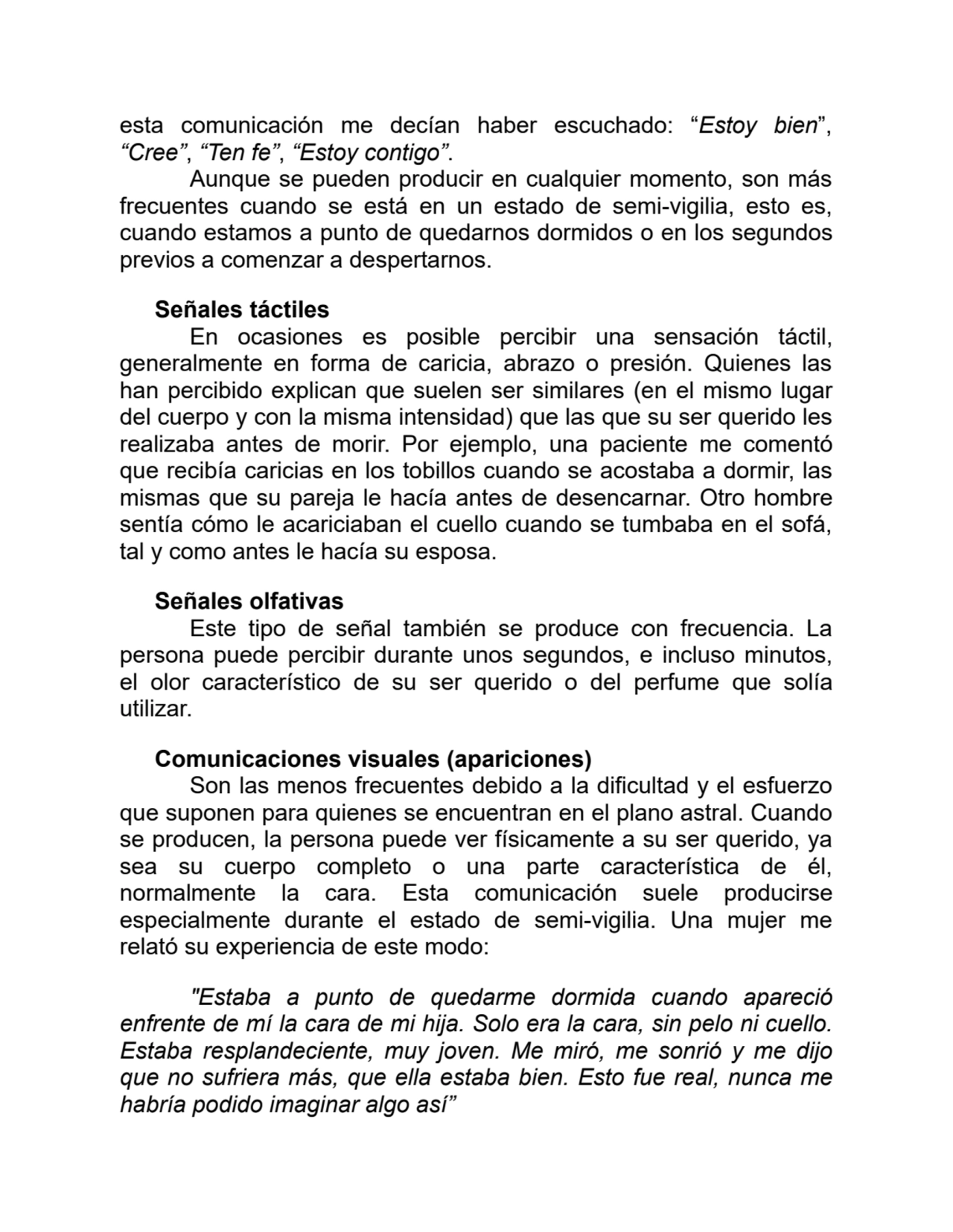 esta comunicación me decían haber escuchado: “Estoy bien”,
“Cree”, “Ten fe”, “Estoy contigo”.
Aunque se pueden producir en cualquier momento, son más
frecuentes cuando se está en un estado de semi-vigilia, esto es,
cuando estamos a punto de quedarnos dormidos o en los segundos
previos a comenzar a despertarnos.
Señales táctiles
En ocasiones es posible percibir una sensación táctil,
generalmente en forma de caricia, abrazo o presión. Quienes las
han percibido explican que suelen ser similares (en el mismo lugar
del cuerpo y con la misma intensidad) que las que su ser querido les
realizaba antes de morir. Por ejemplo, una paciente me comentó
que recibía caricias en los tobillos cuando se acostaba a dormir, las
mismas que su pareja le hacía antes de desencarnar. Otro hombre
sentía cómo le acariciaban el cuello cuando se tumbaba en el sofá,
tal y como antes le hacía su esposa.
Señales olfativas
Este tipo de señal también se produce con frecuencia. La
persona puede percibir durante unos segundos, e incluso minutos,
el olor característico de su ser querido o del perfume que solía
utilizar.
Comunicaciones visuales (apariciones)
Son las menos frecuentes debido a la dificultad y el esfuerzo
que suponen para quienes se encuentran en el plano astral. Cuando
se producen, la persona puede ver físicamente a su ser querido, ya
sea su cuerpo completo o una parte característica de él,
normalmente la cara. Esta comunicación suele producirse
especialmente durante el estado de semi-vigilia. Una mujer me
relató su experiencia de este modo:
"Estaba a punto de quedarme dormida cuando apareció
enfrente de mí la cara de mi hija. Solo era la cara, sin pelo ni cuello.
Estaba resplandeciente, muy joven. Me miró, me sonrió y me dijo
que no sufriera más, que ella estaba bien. Esto fue real, nunca me
habría podido imaginar algo así”