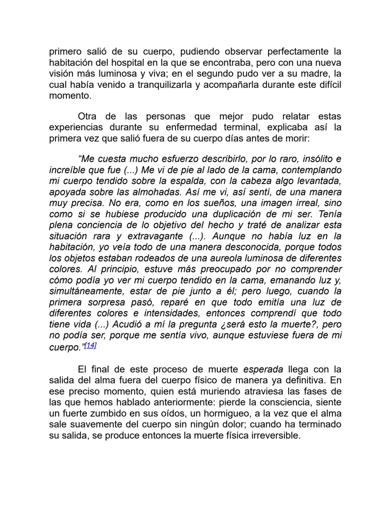 primero salió de su cuerpo, pudiendo observar perfectamente la
habitación del hospital en la que se encontraba, pero con una nueva
visión más luminosa y viva; en el segundo pudo ver a su madre, la
cual había venido a tranquilizarla y acompañarla durante este difícil
momento.
Otra de las personas que mejor pudo relatar estas
experiencias durante su enfermedad terminal, explicaba así la
primera vez que salió fuera de su cuerpo días antes de morir:
“Me cuesta mucho esfuerzo describirlo, por lo raro, insólito e
increíble que fue (...) Me vi de pie al lado de la cama, contemplando
mi cuerpo tendido sobre la espalda, con la cabeza algo levantada,
apoyada sobre las almohadas. Así me vi, así sentí, de una manera
muy precisa. No era, como en los sueños, una imagen irreal, sino
como si se hubiese producido una duplicación de mi ser. Tenía
plena conciencia de lo objetivo del hecho y traté de analizar esta
situación rara y extravagante (...). Aunque no había luz en la
habitación, yo veía todo de una manera desconocida, porque todos
los objetos estaban rodeados de una aureola luminosa de diferentes
colores. Al principio, estuve más preocupado por no comprender
cómo podía yo ver mi cuerpo tendido en la cama, emanando luz y,
simultáneamente, estar de pie junto a él; pero luego, cuando la
primera sorpresa pasó, reparé en que todo emitía una luz de
diferentes colores e intensidades, entonces comprendí que todo
tiene vida (...) Acudió a mí la pregunta ¿será esto la muerte?, pero
no podía ser, porque me sentía vivo, aunque estuviese fuera de mi
cuerpo.”[14]
El final de este proceso de muerte esperada llega con la
salida del alma fuera del cuerpo físico de manera ya definitiva. En
ese preciso momento, quien está muriendo atraviesa las fases de
las que hemos hablado anteriormente: pierde la consciencia, siente
un fuerte zumbido en sus oídos, un hormigueo, a la vez que el alma
sale suavemente del cuerpo sin ningún dolor; cuando ha terminado
su salida, se produce entonces la muerte física irreversible.