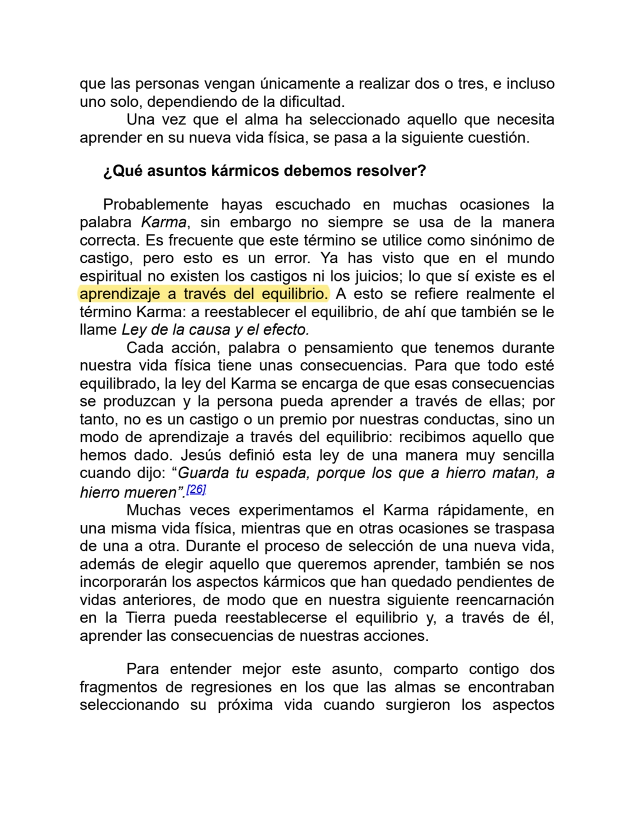 que las personas vengan únicamente a realizar dos o tres, e incluso
uno solo, dependiendo de la dificultad.
Una vez que el alma ha seleccionado aquello que necesita
aprender en su nueva vida física, se pasa a la siguiente cuestión.
¿Qué asuntos kármicos debemos resolver?
Probablemente hayas escuchado en muchas ocasiones la
palabra Karma, sin embargo no siempre se usa de la manera
correcta. Es frecuente que este término se utilice como sinónimo de
castigo, pero esto es un error. Ya has visto que en el mundo
espiritual no existen los castigos ni los juicios; lo que sí existe es el
aprendizaje a través del equilibrio. A esto se refiere realmente el
término Karma: a reestablecer el equilibrio, de ahí que también se le
llame Ley de la causa y el efecto.
Cada acción, palabra o pensamiento que tenemos durante
nuestra vida física tiene unas consecuencias. Para que todo esté
equilibrado, la ley del Karma se encarga de que esas consecuencias
se produzcan y la persona pueda aprender a través de ellas; por
tanto, no es un castigo o un premio por nuestras conductas, sino un
modo de aprendizaje a través del equilibrio: recibimos aquello que
hemos dado. Jesús definió esta ley de una manera muy sencilla
cuando dijo: “Guarda tu espada, porque los que a hierro matan, a
hierro mueren”.[26]
Muchas veces experimentamos el Karma rápidamente, en
una misma vida física, mientras que en otras ocasiones se traspasa
de una a otra. Durante el proceso de selección de una nueva vida,
además de elegir aquello que queremos aprender, también se nos
incorporarán los aspectos kármicos que han quedado pendientes de
vidas anteriores, de modo que en nuestra siguiente reencarnación
en la Tierra pueda reestablecerse el equilibrio y, a través de él,
aprender las consecuencias de nuestras acciones.
Para entender mejor este asunto, comparto contigo dos
fragmentos de regresiones en los que las almas se encontraban
seleccionando su próxima vida cuando surgieron los aspectos
