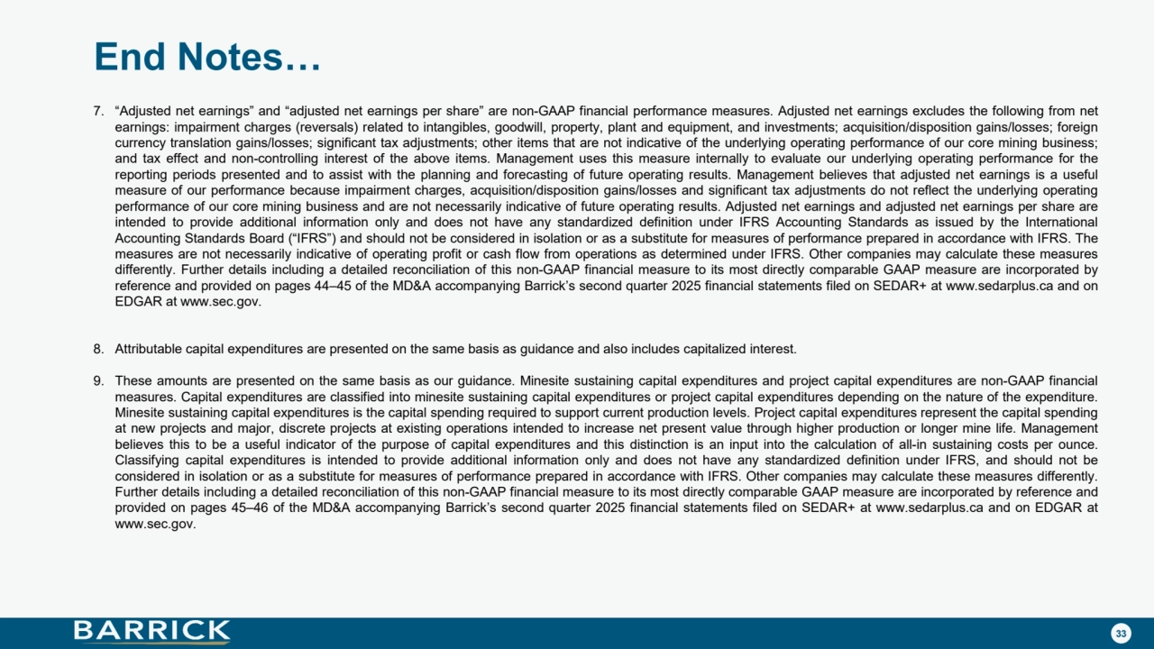 33
End Notes…
7. “Adjusted net earnings” and “adjusted net earnings per share” are non-GAAP financial performance measures. Adjusted net earnings excludes the following from net
earnings: impairment charges (reversals) related to intangibles, goodwill, property, plant and equipment, and investments; acquisition/disposition gains/losses; foreign
currency translation gains/losses; significant tax adjustments; other items that are not indicative of the underlying operating performance of our core mining business;
and tax effect and non-controlling interest of the above items. Management uses this measure internally to evaluate our underlying operating performance for the
reporting periods presented and to assist with the planning and forecasting of future operating results. Management believes that adjusted net earnings is a useful
measure of our performance because impairment charges, acquisition/disposition gains/losses and significant tax adjustments do not reflect the underlying operating
performance of our core mining business and are not necessarily indicative of future operating results. Adjusted net earnings and adjusted net earnings per share are
intended to provide additional information only and does not have any standardized definition under IFRS Accounting Standards as issued by the International
Accounting Standards Board (“IFRS”) and should not be considered in isolation or as a substitute for measures of performance prepared in accordance with IFRS. The
measures are not necessarily indicative of operating profit or cash flow from operations as determined under IFRS. Other companies may calculate these measures
differently. Further details including a detailed reconciliation of this non-GAAP financial measure to its most directly comparable GAAP measure are incorporated by
reference and provided on pages 44–45 of the MD&A accompanying Barrick’s second quarter 2025 financial statements filed on SEDAR+ at www.sedarplus.ca and on
EDGAR at www.sec.gov.
8. Attributable capital expenditures are presented on the same basis as guidance and also includes capitalized interest.
9. These amounts are presented on the same basis as our guidance. Minesite sustaining capital expenditures and project capital expenditures are non-GAAP financial
measures. Capital expenditures are classified into minesite sustaining capital expenditures or project capital expenditures depending on the nature of the expenditure.
Minesite sustaining capital expenditures is the capital spending required to support current production levels. Project capital expenditures represent the capital spending
at new projects and major, discrete projects at existing operations intended to increase net present value through higher production or longer mine life. Management
believes this to be a useful indicator of the purpose of capital expenditures and this distinction is an input into the calculation of all-in sustaining costs per ounce.
Classifying capital expenditures is intended to provide additional information only and does not have any standardized definition under IFRS, and should not be
considered in isolation or as a substitute for measures of performance prepared in accordance with IFRS. Other companies may calculate these measures differently.
Further details including a detailed reconciliation of this non-GAAP financial measure to its most directly comparable GAAP measure are incorporated by reference and
provided on pages 45–46 of the MD&A accompanying Barrick’s second quarter 2025 financial statements filed on SEDAR+ at www.sedarplus.ca and on EDGAR at
www.sec.gov.